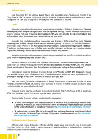 34
Ministério da Saúde
Indicação de uso
Esse fluxograma deve ser utilizado quando houver uma solicitação para a “sorologia da hepatite B” ou
“diagnóstico de HBV”, ou mesmo “sorologia de hepatite”. O mesmo fluxograma deve ser usado juntamente com os
Fluxogramas 1 e 7 em caso de suspeita de infecção pelos vírus causadores de hepatite.
Laudo
A amostra com resultado não reagente no imunoensaio para detectar o HBsAg será definida como: “Amostra
não reagente para o antígeno de superfície do vírus da hepatite B (HBsAg)”. O laudo deverá ser liberado com a
seguinte ressalva: “Em caso de suspeita de infecção pelo HBV, uma nova amostra deverá ser coletada 30 dias
após a data da coleta desta amostra para a realização de um novo teste”.
A amostra com resultado reagente no imunoensaio para detectar o HBsAg será definida como: “Amostra
reagente para o antígeno de superfície do vírus da hepatite B (HBsAg)”. A amostra com resultado reagente no
imunoensaio para a detecção do anti-HBc total deverá ser definida como “Amostra reagente para o anti-HBc total”.
O laudo com resultado reagente para o HBsAg e para o anti-HBc total deverá ser liberado com a seguinte ressalva:
“A presença do HBsAg e do anti-HBc total é indicativa de infecção ativa pelo HBV”.
A amostra com resultado não reagente no imunoensaio para a detecção do anti-HBc total deverá ser definida
como “Amostra não reagente para o anti-HBc total”.
A amostra com carga viral indetectável deverá ser liberada como “Amostra indetectável para HBV-DNA”. O
laudo deverá ser emitido com a seguinte ressalva: Em caso de suspeita de infecção pelo HBV, uma nova amostra
deverá ser coletada 30 dias após a data da coleta desta amostra para a realização de um novo teste.”
A amostra com carga viral detectável deverá ser liberada como “Amostra com HBV-DNA detectável”. O laudo
com resultado reagente para o HBsAg e com carga viral detectável deverá ser liberado com a seguinte ressalva: “A
presença do HBsAg e do HBV-DNA é indicativa de infecção ativa pelo HBV”.
Além das informações citadas anteriormente, os laudos devem conter os resultados de todos os testes
realizados, incluindo valores de cut-off, carga viral e a unidade de medição do método utilizado, excetuando-se os
resultados obtidos por testes cuja leitura é visual.
Os laudos deverão estar de acordo com o disposto na Resolução RDC nº 302/Anvisa, de 13 de outubro de
2005, suas alterações, ou outro instrumento legal que venha a substituí-la.
Todos os laudos devem ser emitidos com as seguintes observações:
•	 “A vacina contra a hepatite A faz parte do calendário de vacinação do SUS para crianças menores de 12
a 23 meses. Além disso, ela está disponível nos Centros de Referência para Imunobiológicos Especiais
(CRIE),sendo indicada para as situações previstas em: http://www.aids.gov.br/pagina/vacina-hepatites”.
•	 “A vacina contra a hepatite B faz parte do calendário de vacinação da criança, e está disponível nas
salas de vacina do Sistema Único de Saúde (SUS) para as situações previstas em: http://www.aids.
gov.br/pagina/vacina-hepatites”.
Desdobramentos do fluxograma
O Fluxograma 3 é capaz de detectar a infecção pelo HBV, seja ela aguda ou crônica. No caso de confirmação
diagnóstica, caberá ao médico definir o encaminhamento do paciente conforme o protocolo clínico e diretrizes
terapêuticas para o tratamento da hepatite B.
 