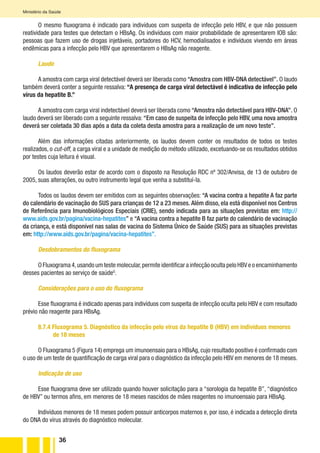 36
Ministério da Saúde
O mesmo fluxograma é indicado para indivíduos com suspeita de infecção pelo HBV, e que não possuem
reatividade para testes que detectam o HBsAg. Os indivíduos com maior probabilidade de apresentarem IOB são:
pessoas que fazem uso de drogas injetáveis, portadores do HCV, hemodialisados e indivíduos vivendo em áreas
endêmicas para a infecção pelo HBV que apresentarem o HBsAg não reagente.
Laudo
A amostra com carga viral detectável deverá ser liberada como “Amostra com HBV-DNA detectável”. O laudo
também deverá conter a seguinte ressalva: “A presença de carga viral detectável é indicativa de infecção pelo
vírus da hepatite B.”
A amostra com carga viral indetectável deverá ser liberada como “Amostra não detectável para HBV-DNA”. O
laudo deverá ser liberado com a seguinte ressalva: “Em caso de suspeita de infecção pelo HBV, uma nova amostra
deverá ser coletada 30 dias após a data da coleta desta amostra para a realização de um novo teste”.
Além das informações citadas anteriormente, os laudos devem conter os resultados de todos os testes
realizados, o cut-off, a carga viral e a unidade de medição do método utilizado, excetuando-se os resultados obtidos
por testes cuja leitura é visual.
Os laudos deverão estar de acordo com o disposto na Resolução RDC nº 302/Anvisa, de 13 de outubro de
2005, suas alterações, ou outro instrumento legal que venha a substituí-la.
Todos os laudos devem ser emitidos com as seguintes observações: “A vacina contra a hepatite A faz parte
do calendário de vacinação do SUS para crianças de 12 a 23 meses. Além disso, ela está disponível nos Centros
de Referência para Imunobiológicos Especiais (CRIE), sendo indicada para as situações previstas em: http://
www.aids.gov.br/pagina/vacina-hepatites” e “A vacina contra a hepatite B faz parte do calendário de vacinação
da criança, e está disponível nas salas de vacina do Sistema Único de Saúde (SUS) para as situações previstas
em: http://www.aids.gov.br/pagina/vacina-hepatites”.
Desdobramentos do fluxograma
O Fluxograma 4,usando um teste molecular,permite identificar a infecção oculta pelo HBV e o encaminhamento
desses pacientes ao serviço de saúdeG
.
Considerações para o uso do fluxograma
Esse fluxograma é indicado apenas para indivíduos com suspeita de infecção oculta pelo HBV e com resultado
prévio não reagente para HBsAg.
8.7.4 Fluxograma 5. Diagnóstico da infecção pelo vírus da hepatite B (HBV) em indivíduos menores
de 18 meses
O Fluxograma 5 (Figura 14) emprega um imunoensaio para o HBsAg, cujo resultado positivo é confirmado com
o uso de um teste de quantificação de carga viral para o diagnóstico da infecção pelo HBV em menores de 18 meses.
Indicação de uso
Esse fluxograma deve ser utilizado quando houver solicitação para a “sorologia da hepatite B”, “diagnóstico
de HBV” ou termos afins, em menores de 18 meses nascidos de mães reagentes no imunoensaio para HBsAg.
Indivíduos menores de 18 meses podem possuir anticorpos maternos e, por isso, é indicada a detecção direta
do DNA do vírus através do diagnóstico molecular.
 