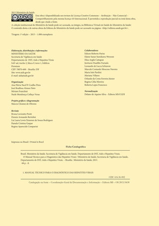 Ficha Catalográfica
Brasil. Ministério da Saúde. Secretaria de Vigilância em Saúde. Departamento de DST, Aids e Hepatites Virais.
O Manual Técnico para o Diagnóstico das Hepatites Virais / Ministério da Saúde, Secretaria de Vigilância em Saúde,
Departamento de DST, Aids e Hepatites Virais. – Brasília : Ministério da Saúde, 2015.
68 p. : il.
1. MANUAL TÉCNICO PARA O DIAGNÓSTICO DAS HEPATITES VIRAIS
Impresso no Brasil / Printed in Brazil
2015 Ministério da Saúde.
BY SA
Esta obra é disponibilizada nos termos da Licença Creative Commons – Atribuição – Não Comercial –
Compartilhamento pela mesma licença 4.0 Internacional. É permitida a reprodução parcial ou total desta obra,
desde que citada a fonte.
A coleção institucional do Ministério da Saúde pode ser acessada, na íntegra, na Biblioteca Virtual em Saúde do Ministério da Saúde:
O conteúdo desta e de outras obras da Editora do Ministério da Saúde pode ser acessado na página: <http://editora.saude.gov.br>.
Tiragem: 1ª edição – 2015 – 1.000 exemplares
Elaboração, distribuição e informações
MINISTÉRIO DA SAÚDE
Secretaria de Vigilância em Saúde
Departamento de DST, Aids e Hepatites Virais
SAF sul, trecho 2, bloco F, torre 1, Edifício
Premium
CEP: 70070-600 – Brasília /DF
Site: www.aids.gov.br
E-mail: aids@aids.gov.br
Organização
Ana Flávia Nacif P. Coelho Pires
José Boullosa Alonso Neto
Miriam Franchini
Nazle Mendonça Collaço Veras
Projeto gráfico e diagramação 	
Marcos Cleuton de Oliveira
Revisão
Bruna Lovizutto Protti
Dennis Armando Bertolini
Lia Laura Lewis Ximenez de Souza Rodrigues
Pamela Cristina Gaspar
Regina Aparecida Comparini
Colaboradores
Edison Roberto Parise
Elaine Sanae Sumikawa Wersom
Elisa Argile Cattapan
Juvêncio Duailibe Furtado
Leonardo de Lucca Schiavon
Marcelo Contardo Moscoso Naveira
Maria Inês Pardini
Mariana Villares
Orlando da Costa Ferreira Júnior
Regina Célia Moreira
Roberta Lopes Francisco
Normalização
Delano de Aquino Silva – Editora MS/CGDI
Catalogação na fonte – Coordenação-Geral de Documentação e Informação – Editora MS – OS 2015/0630
CDU 616.36-002
 