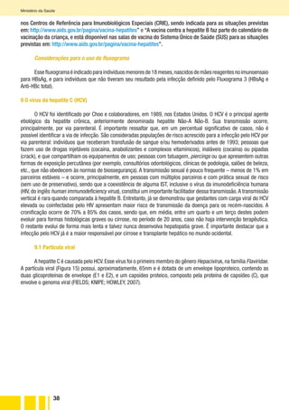 38
Ministério da Saúde
nos Centros de Referência para Imunobiológicos Especiais (CRIE), sendo indicada para as situações previstas
em: http://www.aids.gov.br/pagina/vacina-hepatites” e “A vacina contra a hepatite B faz parte do calendário de
vacinação da criança, e está disponível nas salas de vacina do Sistema Único de Saúde (SUS) para as situações
previstas em: http://www.aids.gov.br/pagina/vacina-hepatites”.
Considerações para o uso do fluxograma
Essefluxogramaéindicadoparaindivíduosmenoresde18meses,nascidosdemãesreagentesnoimunoensaio
para HBsAg, e para indivíduos que não tiveram seu resultado pela infecção definido pelo Fluxograma 3 (HBsAg e
Anti-HBc total).
9 O vírus da hepatite C (HCV)
O HCV foi identificado por Choo e colaboradores, em 1989, nos Estados Unidos. O HCV é o principal agente
etiológico da hepatite crônica, anteriormente denominada hepatite Não-A Não-B. Sua transmissão ocorre,
principalmente, por via parenteral. É importante ressaltar que, em um percentual significativo de casos, não é
possível identificar a via de infecção. São consideradas populações de risco acrescido para a infecção pelo HCV por
via parenteral: indivíduos que receberam transfusão de sangue e/ou hemoderivados antes de 1993; pessoas que
fazem uso de drogas injetáveis (cocaína, anabolizantes e complexos vitamínicos), inaláveis (cocaína) ou pipadas
(crack), e que compartilham os equipamentos de uso; pessoas com tatuagem, piercings ou que apresentem outras
formas de exposição percutânea (por exemplo, consultórios odontológicos, clínicas de podologia, salões de beleza,
etc., que não obedecem às normas de biossegurança). A transmissão sexual é pouco frequente – menos de 1% em
parceiros estáveis – e ocorre, principalmente, em pessoas com múltiplos parceiros e com prática sexual de risco
(sem uso de preservativo), sendo que a coexistência de alguma IST, inclusive o vírus da imunodeficiência humana
(HIV, do inglês human immunodeficiency virus), constitui um importante facilitador dessa transmissão.A transmissão
vertical é rara quando comparada à hepatite B. Entretanto, já se demonstrou que gestantes com carga viral do HCV
elevada ou coinfectadas pelo HIV apresentam maior risco de transmissão da doença para os recém-nascidos. A
cronificação ocorre de 70% a 85% dos casos, sendo que, em média, entre um quarto e um terço destes podem
evoluir para formas histológicas graves ou cirrose, no período de 20 anos, caso não haja intervenção terapêutica.
O restante evolui de forma mais lenta e talvez nunca desenvolva hepatopatia grave. É importante destacar que a
infecção pelo HCV já é a maior responsável por cirrose e transplante hepático no mundo ocidental.
9.1 Partícula viral
A hepatite C é causada pelo HCV.Esse vírus foi o primeiro membro do gênero Hepacivirus,na família Flaviridae.
A partícula viral (Figura 15) possui, aproximadamente, 65nm e é dotada de um envelope lipoproteico, contendo as
duas glicoproteínas de envelope (E1 e E2), e um capsídeo proteico, composto pela proteína de capsídeo (C), que
envolve o genoma viral (FIELDS; KNIPE; HOWLEY, 2007).
 