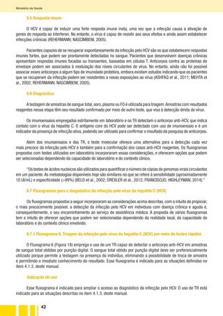 42
Ministério da Saúde
9.5 Resposta imune
O HCV é capaz de induzir uma forte resposta imune inata, uma vez que a infecção causa a ativação de
genes de resposta ao interferon. No entanto, o vírus é capaz de resistir aos seus efeitos e ainda assim estabelecer
infecções crônicas (REHERMANN; NASCIMBENI, 2005).
Pacientes capazes de se recuperar espontaneamente da infecção pelo HCV são os que estabelecem respostas
imunes fortes, que podem ser prontamente detectadas no sangue. Pacientes que desenvolvem doenças crônicas
apresentam respostas imunes focadas ou transientes, baseadas em células T. Anticorpos contra as proteínas de
envelope podem ser associados à modulação dos níveis circulantes de vírus. No entanto, ainda não foi possível
associar esses anticorpos a algum tipo de imunidade protetora, embora existam estudos indicando que os pacientes
que se recuperam da infecção podem ser resistentes a novas exposições ao vírus (ASHFAQ et al., 2011; MEHTA et
al., 2002; REHERMANN; NASCIMBENI, 2005).
9.6 Diagnóstico
A testagem de amostras de sangue total,soro,plasma ou FO é utilizada para triagem.Amostras com resultados
reagentes nessa etapa têm seu resultado confirmado por meio de outro teste, que visa à detecção direta do vírus.
Os imunoensaios empregados estritamente em laboratório e os TR detectam o anticorpo anti-HCV, que indica
contato com o vírus da hepatite C. O antígeno core do HCV pode ser detectado com uso de imunoensaio e é um
indicador da presença de infecção ativa, podendo ser utilizado para confirmar o resultado da pesquisa de anticorpos.
Além dos imunoensaios e dos TR, o teste molecular oferece uma alternativa para a detecção cada vez
mais precoce da infecção pelo HCV e também para a confirmação dos casos anti-HCV reagentes. Os fluxogramas
propostos com testes utilizados em laboratório incorporaram essas considerações, e oferecem opções que podem
ser selecionadas dependendo da capacidade do laboratório e do contexto clínico.
“Os testes de ácidos nucleicos são utilizados para quantificar o número de cópias de genomas virais circulantes
em um paciente.As metodologias disponíveis hoje são similares no que se refere à sensibilidade (aproximadamente
10 UI/mL) e especificidade (>99%) (BELD et al., 2002; DREXLER et al., 2012; FRANCISCUS; HIGHLEYMAN, 2014).”
9.7 Fluxogramas para o diagnóstico da infecção pelo vírus da hepatite C (HCV)
Os fluxogramas propostos a seguir incorporaram as considerações acima descritas, com o intuito de propiciar,
o mais precocemente possível, a detecção da infecção pelo HCV em indivíduos com doença crônica e aguda e,
consequentemente, o seu encaminhamento ao serviço de assistência médica. A proposta de vários fluxogramas
tem o intuito de oferecer opções que podem ser selecionadas dependendo da realidade local, da capacidade do
laboratório e do contexto clínico envolvido.
9.7.1 Fluxograma 6. Triagem da infecção pelo vírus da hepatite C (HCV) por meio de testes rápidos
O Fluxograma 6 (Figura 18) emprega o uso de um TR capaz de detectar o anticorpo anti-HCV em amostras
de sangue total obtidas por punção digital. O sangue total obtido por punção digital deve ser preferencialmente
utilizado porque permite a testagem na presença do indivíduo, eliminando a possibilidade de troca de amostra
e permitindo o imediato conhecimento do resultado. Esse fluxograma é indicado para as situações definidas no
item 4.1.3. deste manual.
Indicação de uso
Esse fluxograma é indicado para ampliar o acesso ao diagnóstico da infecção pelo HCV. O uso de TR está
indicado para as situações descritas no item 4.1.3. deste manual.
 