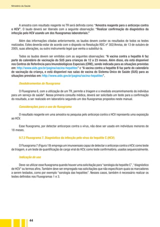 44
Ministério da Saúde
A amostra com resultado reagente no TR será definida como: “Amostra reagente para o anticorpo contra
o HCV”. O laudo deverá ser liberado com a seguinte observação: “Realizar confirmação do diagnóstico da
infecção pelo HCV usando um dos fluxogramas laboratoriais.”
Além das informações citadas anteriormente, os laudos devem conter os resultados de todos os testes
realizados. Estes deverão estar de acordo com o disposto na Resolução RDC nº 302/Anvisa, de 13 de outubro de
2005, suas alterações, ou outro instrumento legal que venha a substituí-la.
Todos os laudos devem ser emitidos com as seguintes observações: “A vacina contra a hepatite A faz
parte do calendário de vacinação do SUS para crianças de 12 a 23 meses. Além disso, ela está disponível
nos Centros de Referência para Imunobiológicos Especiais (CRIE), sendo indicada para as situações previstas
em: http://www.aids.gov.br/pagina/vacina-hepatites” e “A vacina contra a hepatite B faz parte do calendário
de vacinação da criança, e está disponível nas salas de vacina do Sistema Único de Saúde (SUS) para as
situações previstas em: http://www.aids.gov.br/pagina/vacina-hepatites”.
Desdobramentos do fluxograma
O Fluxograma 6, com a utilização de um TR, permite a triagem e o imediato encaminhamento do indivíduo
para um serviço de saúdeG
. Nessa primeira consulta médica, deverá ser solicitado um teste para a confirmação
do resultado, a ser realizado em laboratório seguindo um dos fluxogramas propostos neste manual.
Considerações para o uso do fluxograma
O resultado reagente em uma amostra na pesquisa pelo anticorpo contra o HCV representa uma exposição
ao HCV.
Esse fluxograma, por detectar anticorpos contra o vírus, não deve ser usado em indivíduos menores de
18 meses.
9.7.2 Fluxograma 7. Diagnóstico da infecção pelo vírus da hepatite C (HCV)
O Fluxograma 7 (Figura 19) emprega um imunoensaio capaz de detectar o anticorpo contra o HCV,como teste
de triagem, e um teste de quantificação de carga viral do HCV, como teste confirmatório, usados sequencialmente.
Indicação de uso
Deve-se utilizar esse fluxograma quando houver uma solicitação para“sorologia da hepatite C”,“diagnóstico
de HCV” ou termos afins.Também deve ser empregado nas solicitações que não especificam quais os marcadores
a serem testados, como por exemplo “sorologia das hepatites”. Nesses casos, também é necessário realizar os
testes definidos nos Fluxogramas 1 e 3.
 
