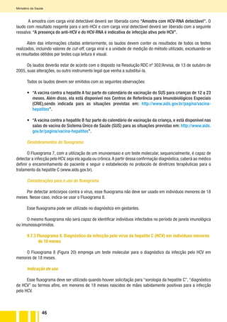 46
Ministério da Saúde
A amostra com carga viral detectável deverá ser liberada como “Amostra com HCV-RNA detectável”. O
laudo com resultado reagente para o anti-HCV e com carga viral detectável deverá ser liberado com a seguinte
ressalva: “A presença do anti-HCV e do HCV-RNA é indicativa de infecção ativa pelo HCV”.
Além das informações citadas anteriormente, os laudos devem conter os resultados de todos os testes
realizados, incluindo valores de cut-off, carga viral e a unidade de medição do método utilizado, excetuando-se
os resultados obtidos por testes cuja leitura é visual.
Os laudos deverão estar de acordo com o disposto na Resolução RDC nº 302/Anvisa, de 13 de outubro de
2005, suas alterações, ou outro instrumento legal que venha a substituí-la.
Todos os laudos devem ser emitidos com as seguintes observações:
•	 “A vacina contra a hepatite A faz parte do calendário de vacinação do SUS para crianças de 12 a 23
meses. Além disso, ela está disponível nos Centros de Referência para Imunobiológicos Especiais
(CRIE),sendo indicada para as situações previstas em: http://www.aids.gov.br/pagina/vacina-
hepatites”.
•	 “A vacina contra a hepatite B faz parte do calendário de vacinação da criança, e está disponível nas
salas de vacina do Sistema Único de Saúde (SUS) para as situações previstas em: http://www.aids.
gov.br/pagina/vacina-hepatites”.
Desdobramentos do fluxograma
O Fluxograma 7, com a utilização de um imunoensaio e um teste molecular, sequencialmente, é capaz de
detectar a infecção pelo HCV, seja ela aguda ou crônica.A partir dessa confirmação diagnóstica, caberá ao médico
definir o encaminhamento do paciente e seguir o estabelecido no protocolo de diretrizes terapêuticas para o
tratamento da hepatite C (www.aids.gov.br).
Considerações para o uso do fluxograma
Por detectar anticorpos contra o vírus, esse fluxograma não deve ser usado em indivíduos menores de 18
meses. Nesse caso, indica-se usar o Fluxograma 8.
Esse fluxograma pode ser utilizado no diagnóstico em gestantes.
O mesmo fluxograma não será capaz de identificar indivíduos infectados no período de janela imunológica
ou imunossuprimidos.
9.7.3 Fluxograma 8. Diagnóstico da infecção pelo vírus da hepatite C (HCV) em indivíduos menores
de 18 meses
O Fluxograma 8 (Figura 20) emprega um teste molecular para o diagnóstico da infecção pelo HCV em
menores de 18 meses.
Indicação de uso
Esse fluxograma deve ser utilizado quando houver solicitação para “sorologia da hepatite C”, “diagnóstico
de HCV” ou termos afins, em menores de 18 meses nascidos de mães sabidamente positivas para a infecção
pelo HCV.
 
