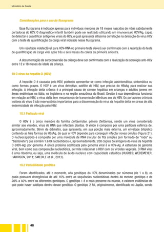 48
Ministério da Saúde
Considerações para o uso do fluxograma
Esse fluxograma é indicado apenas para indivíduos menores de 18 meses nascidos de mães sabidamente
portadoras do HCV. O diagnóstico infantil também pode ser realizado utilizando um imunoensaio HCV/Ag, capaz
de detectar e quantificar antígenos virais do HCV, o qual apresenta altíssima correlação na detecção do vírus HCV
com o teste de quantificação da carga viral indicado nesse fluxograma.
Um resultado indetectável para HCV-RNA no primeiro teste deverá ser confirmado com a repetição do teste
de quantificação de carga viral após três e seis meses da coleta da primeira amostra.
A documentação da soroconversão da criança deve ser confirmada com a realização de sorologia anti-HCV
entre 12 e 18 meses de idade da criança.
10 O vírus da hepatite D (HDV)
A hepatite D é causada pelo HDV, podendo apresentar-se como infecção assintomática, sintomática ou
como formas graves. O HDV é um vírus defectivo, satélite do HBV, que precisa do HBsAg para realizar sua
infecção. A infecção delta crônica é a principal causa de cirrose hepática em crianças e adultos jovens em
áreas endêmicas na Itália, na Inglaterra e na região amazônica do Brasil. Devido à sua dependência funcional
em relação ao HBV, o vírus delta tem mecanismos de transmissão idênticos aos do HBV. Os portadores crônicos
inativos do vírus B são reservatórios importantes para a disseminação do vírus da hepatite delta em áreas de alta
endemicidade de infecção pelo HBV.
10.1 Partícula viral
O HDV é o único membro da família Deltaviridae, gênero Deltavirus, sendo um vírus considerado
similar aos viroides, vírus de RNA que infectam plantas. O vírion é composto por uma partícula esférica de,
aproximadamente, 36nm de diâmetro, que apresenta, em sua porção mais externa, um envelope bilipídico
contendo as três formas do HBsAg, do qual o HDV depende para conseguir infectar novas células (Figura 21).
O nucleocapsídeo é composto por uma molécula de RNA circular de fita simples (em formado de “rodo” ou
“bastonete”) que contém 1.679 nucleotídeos e, aproximadamente, 200 cópias do antígeno do vírus da hepatite
D (HDV-Ag) por genoma. A única proteína codificada pelo genoma viral é o HDV-Ag. A estrutura do genoma
viral, bem como sua composição nucleotídica, permite relacionar o HDV com os viroides vegetais. O RNA viral
é uma ribozima, ou seja, uma molécula de ácido nucleico com capacidade catalítica (HUGHES; WEDEMEYER;
HARRISON, 2011; SMEDILE et al., 2013).
10.2 Variabilidade genética
Foram identificados, até o momento, oito genótipos do HDV, denominados por números (de 1 a 8), os
quais possuem divergências de até 16% entre as sequências nucleotídicas dentro do mesmo genótipo e de
20% a 40% entre os diferentes genótipos. O genótipo 1 é o mais presente no mundo, e existem evidências de
que pode haver subtipos dentro desse genótipo. O genótipo 2 foi, originalmente, identificado no Japão, sendo
 