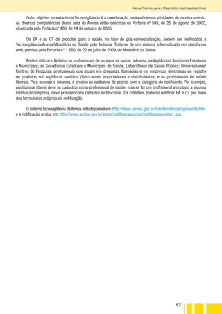 57
Manual Técnico para o Diagnóstico das Hepatites Virais
Outro objetivo importante da Tecnovigilância é a coordenação nacional dessas atividades de monitoramento.
As diversas competências dessa área da Anvisa estão descritas na Portaria nº 593, de 25 de agosto de 2000,
atualizada pela Portaria nº 406, de 14 de outubro de 2005.
Os EA e as QT de produtos para a saúde, na fase de pós-comercialização, podem ser notificados à
Tecnovigilância/Anvisa/Ministério da Saúde pelo Notivisa. Trata-se de um sistema informatizado em plataforma
web, previsto pela Portaria n° 1.660, de 22 de julho de 2009, do Ministério da Saúde.
Podem utilizar o Notivisa os profissionais de serviços de saúde; a Anvisa; as Vigilâncias Sanitárias Estaduais
e Municipais; as Secretarias Estaduais e Municipais de Saúde; Laboratórios de Saúde Pública; Universidades/
Centros de Pesquisa; profissionais que atuam em drogarias, farmácias e em empresas detentoras de registro
de produtos sob vigilância sanitária (fabricantes, importadores e distribuidores) e os profissionais de saúde
liberais. Para acessar o sistema, é preciso se cadastrar de acordo com a categoria do notificante. Por exemplo,
profissional liberal deve se cadastrar como profissional de saúde, mas se for um profissional vinculado a alguma
instituição/empresa, deve providenciaro cadastro institucional. Os cidadãos poderão notificar EA e QT por meio
dos formulários próprios de notificação.
O sistemaTecnovigilância daAnvisa está disponível em:http://www.anvisa.gov.br/hotsite/notivisa/apresenta.htm
e a notificação avulsa em: http://www.anvisa.gov.br/sistec/notificacaoavulsa/notificacaoavulsa1.asp.
 