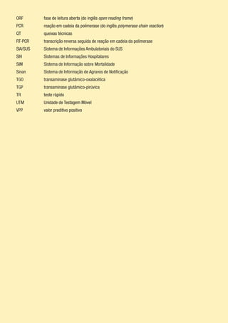 ORF		 fase de leitura aberta (do inglês open reading frame)
PCR		 reação em cadeia da polimerase (do inglês polymerase chain reaction)
QT		 queixas técnicas
RT-PCR		 transcrição reversa seguida de reação em cadeia da polimerase
SIA/SUS	 Sistema de Informações Ambulatoriais do SUS
SIH		 Sistemas de Informações Hospitalares
SIM		 Sistema de Informação sobre Mortalidade
Sinan		 Sistema de Informação de Agravos de Notificação
TGO		 transaminase glutâmico-oxalacética
TGP		 transaminase glutâmico-pirúvica
TR		 teste rápido
UTM		 Unidade de Testagem Móvel
VPP		 valor preditivo positivo
 