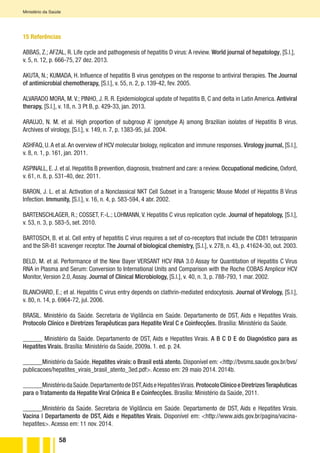 58
Ministério da Saúde
15 Referências
ABBAS, Z.; AFZAL, R. Life cycle and pathogenesis of hepatitis D virus: A review. World journal of hepatology, [S.l.],
v. 5, n. 12, p. 666-75, 27 dez. 2013.
AKUTA, N.; KUMADA, H. Influence of hepatitis B virus genotypes on the response to antiviral therapies. The Journal
of antimicrobial chemotherapy, [S.l.], v. 55, n. 2, p. 139-42, fev. 2005.
ALVARADO MORA, M. V.; PINHO, J. R. R. Epidemiological update of hepatitis B, C and delta in Latin America. Antiviral
therapy, [S.l.], v. 18, n. 3 Pt B, p. 429-33, jan. 2013.
ARAUJO, N. M. et al. High proportion of subgroup A’ (genotype A) among Brazilian isolates of Hepatitis B virus.
Archives of virology, [S.l.], v. 149, n. 7, p. 1383-95, jul. 2004.
ASHFAQ, U.A et al.An overview of HCV molecular biology, replication and immune responses. Virology journal, [S.l.],
v. 8, n. 1, p. 161, jan. 2011.
ASPINALL, E. J. et al. Hepatitis B prevention, diagnosis, treatment and care: a review. Occupational medicine, Oxford,
v. 61, n. 8, p. 531-40, dez. 2011.
BARON, J. L. et al. Activation of a Nonclassical NKT Cell Subset in a Transgenic Mouse Model of Hepatitis B Virus
Infection. Immunity, [S.l.], v. 16, n. 4, p. 583-594, 4 abr. 2002.
BARTENSCHLAGER, R.; COSSET, F.-L.; LOHMANN, V. Hepatitis C virus replication cycle. Journal of hepatology, [S.l.],
v. 53, n. 3, p. 583-5, set. 2010.
BARTOSCH, B. et al. Cell entry of hepatitis C virus requires a set of co-receptors that include the CD81 tetraspanin
and the SR-B1 scavenger receptor.The Journal of biological chemistry, [S.l.], v. 278, n. 43, p. 41624-30, out. 2003.
BELD, M. et al. Performance of the New Bayer VERSANT HCV RNA 3.0 Assay for Quantitation of Hepatitis C Virus
RNA in Plasma and Serum: Conversion to International Units and Comparison with the Roche COBAS Amplicor HCV
Monitor, Version 2.0, Assay. Journal of Clinical Microbiology, [S.l.], v. 40, n. 3, p. 788-793, 1 mar. 2002.
BLANCHARD, E.; et al. Hepatitis C virus entry depends on clathrin-mediated endocytosis. Journal of Virology, [S.l.],
v. 80, n. 14, p. 6964-72, jul. 2006.
BRASIL. Ministério da Saúde. Secretaria de Vigilância em Saúde. Departamento de DST, Aids e Hepatites Virais.
Protocolo Clínico e Diretrizes Terapêuticas para Hepatite Viral C e Coinfecções. Brasília: Ministério da Saúde.
______ Ministério da Saúde. Departamento de DST, Aids e Hepatites Virais. A B C D E do Diagnóstico para as
Hepatites Virais. Brasília: Ministério da Saúde, 2009a. 1. ed. p. 24.
______Ministério da Saúde. Hepatites virais: o Brasil está atento. Disponível em: <http://bvsms.saude.gov.br/bvs/
publicacoes/hepatites_virais_brasil_atento_3ed.pdf>. Acesso em: 29 maio 2014. 2014b.
______MinistériodaSaúde.DepartamentodeDST,AidseHepatitesVirais.ProtocoloClínicoeDiretrizesTerapêuticas
para o Tratamento da Hepatite Viral Crônica B e Coinfecções. Brasília: Ministério da Saúde, 2011.
______Ministério da Saúde. Secretaria de Vigilância em Saúde. Departamento de DST, Aids e Hepatites Virais.
Vacina | Departamento de DST, Aids e Hepatites Virais. Disponível em: <http://www.aids.gov.br/pagina/vacina-
hepatites>. Acesso em: 11 nov. 2014.
 