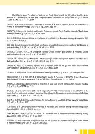59
Manual Técnico para o Diagnóstico das Hepatites Virais
______Ministério da Saúde. Secretaria de Vigilância em Saúde. Departamento de DST, Aids e Hepatites Virais.
Hepatite B | Departamento de DST, Aids e Hepatites Virais. Disponível em: <http://www.aids.gov.br/pagina/
hepatite-b>. Acesso em: 11 nov. 2014.
CALIENDO, A. M. et al. Multilaboratory evaluation of real-time PCR tests for hepatitis B virus DNA quantification.
Journal of clinical microbiology, [S.l.], v. 49, n. 8, p. 2854-8, ago. 2011.
CAMPIOTTO, S. Geographic distribution of hepatitis C virus genotypes in Brazil. Brazilian Journal of Medical and
Biolocigal Research, [S.l.], v. 38, n. 1, p. 41-49, 2005.
CAO, D.; MENG, X. J. Molecular biology and replication of hepatitis E virus. Emerging Microbes & Infections, [S.l.],
v. 1, n. 8, p. e17, 22 ago. 2012.
CAO, G. W. Clinical relevance and public health significance of hepatitis B virus genomic variations. World journal of
gastroenterology: WJG, [S.l.], v. 15, n. 46, p. 5761-9, 14 dez. 2009.
CHEVALIEZ, S.; PAWLOTSKY, J. M. Virology of hepatitis C virus infection. Best practice & research. Clinical
gastroenterology, [S.l.], v. 26, n. 4, p. 381-9, ago. 2012.
CHEVALIEZ, S.; RODRIGUEZ, C.; PAWLOTSKY, J.-M. New virologic tools for management of chronic hepatitis B and C.
Gastroenterology, [S.l.], v. 142, n. 6, p. 1303-1313.e1, maio 2012.
CIANCIO, A.; RIZZETTO, M. Chronic hepatitis D at a standstill: where do we go from here? Nature reviews.
Gastroenterology & hepatology, [S.l.], v. 11, n. 1, p. 68-71, 10 jan. 2014.
CUTHBERT, J. A. Hepatitis A: old and new. Clinical microbiology reviews, [S.l.], v. 14, n. 1, p. 38-58, jan. 2001.
DA CONCEIÇAO, O. J. G.; SICILIANO, R. F.; FOCACCIA, R. Hepatite A: Patogenia. In: FOCACCIA, R. (Ed.). Tratado de
Hepatites Virais e Doenças Associadas. 3. ed. ed. São Paulo: Editora Atheneu, 2013. p. 245-247.
DA ROSA, L. et al. Diagnostic Performance of Two Point-of-Care Tests for Anti-HCV Detection. Hepatitis monthly,
[S.l.], v. 13, n. 9, p. e12274, jan. 2013.
DREXLER, J. F. et al. Performance of the novel Qiagen artus QS-RGQ viral load assays compared to that of the
Abbott RealTime system with genetically diversified HIV and hepatitis C Virus plasma specimens. Journal of clinical
microbiology, [S.l.], v. 50, n. 6, p. 2114-7, jun. 2012.
DUSTIN, L. B.; RICE, C. M. Flying under the radar: the immunobiology of hepatitis C. Annual review of immunology,
[S.l.], v. 25, p. 71-99, jan. 2007.
ECHEVARRÍA, J. M. Light and Darkness: Prevalence of Hepatitis E Virus Infection among the General Population.
Scientifica, [S.l.], v. 2014, p. 481016, jan. 2014.
EVANS, M.; HAHN, T. VON; TSCHERNE, D. Claudin-1 is a hepatitis C virus co-receptor required for a late step in entry.
Nature, [S.l.], v. 446, n. 7137, p. 801-5, abr. 2007.
FERREIRA, R. C. et al. Prevalence of hepatitis B virus and risk factors in Brazilian non-injecting drug users. Journal
of medical virology, [S.l.], v. 81, n. 4, p. 602-9, abr. 2009.
 