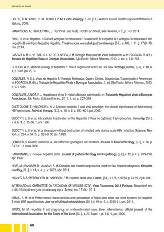 60
Ministério da Saúde
FIELDS, B. N.; KNIPE, D. M.; HOWLEY, P. M. Fields’ Virology. 5. ed. [S.l.]: Wolters Kluwer Health/Lippincott Williams &
Wilkins, 2007.
FRANCISCUS, A.; HIGHLEYMAN, L. HCV Viral Load Tests. HCSP Fact Sheet, Sacramento, v. 5, p. 1-3, 2014.
FUNG, J. et al. Hepatitis B Surface Antigen Seroclearance: Relationship to Hepatitis B e-Antigen Seroclearance and
Hepatitis B e-Antigen-Negative Hepatitis. The American journal of gastroenterology, [S.l.], v. 109, n. 11, p. 1764-70,
nov. 2014.
GASPAR,A. M. C.; VITRAL, C. L.A.; DE OLIVEIRA, J. M. Biologia Molecular do Vírus da Hepatite A. In: FOCCACIA, R. (Ed.).
Tratado de Hepatites Virais e Doenças Associadas. São Paulo: Editora Atheneu, 2013. 3. ed. p. 249-255.
GERLICH, W. H. Medical virology of hepatitis B: how it began and where we are now. Virology journal, [S.l.], v. 10, n.
1, p. 239, jan. 2013.
GONÇALES, N. S. L. Vírus da Hepatite E: Virologia Molecular, Quadro Clínico, Diagnóstico, Transmissão e Prevençao.
In: FOCACCIA, R. (Ed.). Tratado de Hepatites Virais e Doenças Associadas. 3. ed. São Paulo: Editora Atheneu, 2013.
p. 973-985.
GONÇALVES JUNIOR,F.L.Hepatite porVírus B:História Natural da Infecção.In:Tratado de HepatitesVirais e Doenças
Associadas. São Paulo: Editora Atheneu, 2013. 3. ed. p. 327-339.
GUETTOUCHE, T.; HNATYSZYN, H. J. Chronic hepatitis B and viral genotype: the clinical significance of determining
HBV genotypes. Antiviral therapy, [S.l.], v. 10, n. 5, p. 593-604, jan. 2005.
GUIDOTTI, L. G. et al. Intracellular Inactivation of the Hepatitis B Virus by Cytotoxic T Lymphocytes. Immunity, [S.l.],
v. 4, n. 1, p. 25-36, 1 jan. 1996.
GUIDOTTI, L. G. et al. Viral clearance without destruction of infected cells during acute HBV infection. Science, New
York, v. 284, n. 5415, p. 825-9, 30 abr. 1999.
GÜNTHER, S. Genetic variation in HBV infection: genotypes and mutants. Journal of Clinical Virology, [S.l.], v. 36, p.
S3-S11, 5 maio 2006.
HADZIYANNIS, S. Review: hepatitis delta. Journal of gastroenterology and Hepatology, [S.l.], v. 12, n. 4, p. 289-298,
apr. 1997.
HEIAT, M.; RANJBAR, R.; ALAVIAN, S. M. Classical and modern approaches used for viral hepatitis diagnosis. Hepatitis
monthly, [S.l.], v. 14, n. 4, p. e17632, abr. 2014.
HUGHES, S.A.; WEDEMEYER, H.; HARRISON, P. M. Hepatitis delta virus. Lancet, [S.l.], v. 378, n. 9785, p. 73-85, 2 jul. 2011.
INTERNATIONAL COMMITTEE ON TAXONOMY OF VIRUSES (ICTV). Virus Taxonomy: 2013 Release. Disponível em:
<http://ictvonline.org/virustaxonomy.asp>. Acesso em: 12 dez. 2014.
ISMAIL, A. M. et al. Performance characteristics and comparison of Abbott and artus real-time systems for hepatitis
B virus DNA quantification. Journal of clinical microbiology, [S.l.], v. 49, n. 9, p. 3215-21, set. 2011.
JONAS, M. M. Hepatitis B and pregnancy: an underestimated issue. Liver international: official journal of the
International Association for the Study of the Liver, [S.l.], v. 29, Suppl 1, p. 133-9, jan. 2009.
 