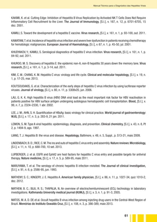 61
Manual Técnico para o Diagnóstico das Hepatites Virais
KAKIMI, K. et al. Cutting Edge: Inhibition of Hepatitis B Virus Replication by Activated NK T Cells Does Not Require
Inflammatory Cell Recruitment to the Liver. The Journal of Immunology, [S.l.], v. 167, n. 12, p. 6701-6705, 15
dez. 2001.
KAMILI, S. Toward the development of a hepatitis E vaccine. Virus research, [S.l.], v. 161, n. 1, p. 93-100, out. 2011.
KAWATANI,T.etal.Incidenceofhepatitisvirusinfectionandsevereliverdysfunctioninpatientsreceivingchemotherapy
for hematologic malignancies. European Journal of Haematology, [S.l.], v. 67, n. 1, p. 45-50, jul. 2001.
KHUDYAKOV, Y.; KAMILI, S. Serological diagnostics of hepatitis E virus infection. Virus research, [S.l.], v. 161, n. 1, p.
84-92, out. 2011.
KHUROO, M. S. Discovery of hepatitis E: the epidemic non-A, non-B hepatitis 30 years down the memory lane. Virus
research, [S.l.], v. 161, n. 1, p. 3-14, out. 2011.
KIM, C. W.; CHANG, K. M. Hepatitis C virus: virology and life cycle. Clinical and molecular hepatology, [S.l.], v. 19, n.
1, p. 17-25, mar. 2013.
KOUTSOUDAKIS, G. et al. Characterization of the early steps of hepatitis C virus infection by using luciferase reporter
viruses. Journal of virology, [S.l.], v. 80, n. 11, p. 5308v20, jun. 2006.
LAU, G. K. K. High hepatitis B virus (HBV) DNA viral load as the most important risk factor for HBV reactivation in
patients positive for HBV surface antigen undergoing autologous hematopoietic cell transplantation. Blood, [S.l.], v.
99, n. 7, p. 2324–2330, 1 abr. 2002.
LEE, J. M.; AHN, S. H. Quantification of HBsAg: basic virology for clinical practice. World journal of gastroenterology:
WJG, [S.l.], v. 17, n. 3, p. 283-9, 21 jan. 2011.
LEMON, S. M. Type A viral hepatitis: epidemiology, diagnosis, and prevention. Clinical chemistry, [S.l.], v. 43, n. 8, Pt
2, p. 1494-9, ago. 1997.
LIANG, T. J. Hepatitis B: the virus and disease. Hepatology, Baltimore, v. 49, n. 5, Suppl., p. S13-21, maio 2009.
LINDENBACH,B.D.; RICE,C.M.The ins and outs of hepatitis C virus entry and assembly.Nature reviews:Microbiology,
[S.l.], v. 11, n. 10, p. 688-700, 10 set. 2013.
LUPBERGER, J. et al. EGFR and EphA2 are host factors for hepatitis C virus entry and possible targets for antiviral
therapy. Nature medicine, [S.l.], v. 17, n. 5, p. 589-95, maio 2011.
MARUYAMA, T. et al. The serology of chronic hepatitis B infection revisited. The Journal of clinical investigation,
[S.l.], v. 91, n. 6, p. 2586-95, jun. 1993.
MATHENY, S. C.; KINGERY, J. E. Hepatitis A. American family physician, [S.l.], v. 86, n. 11, p. 1027-34, quiz 1010-2,
dez. 2012.
MATHEW, B. C.; BIJU, R. S.; THAPALIA, N. An overview of electrochemiluminescent (ECL) technology in laboratory
investigations. Kathmandu University medical journal (KUMJ), [S.l.], v. 3, n. 1, p. 91-3, 2005.
MATOS, M. A. D. DE et al. Occult hepatitis B virus infection among injecting drug users in the Central-West Region of
Brazil. Memórias do Instituto Oswaldo Cruz, [S.l.], v. 108, n. 3, p. 386-389, maio 2013.
 