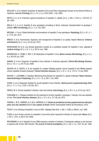 62
Ministério da Saúde
MCCLARY, H. et al. Relative Sensitivity of Hepatitis B Virus and Other Hepatotropic Viruses to the Antiviral Effects of
Cytokines. Journal of Virology, [S.l.], v. 74, n. 5, p. 2255-2264, 1 mar. 2000.
MEHTA, S. H. et al. Protection against persistence of hepatitis C. Lancet, [S.l.], v. 359, n. 9316, p. 1478-83, 27
abr. 2002.
MELLO, F. C. A. et al. Hepatitis B virus genotypes circulating in Brazil: molecular characterization of genotype F
isolates. BMC microbiology, [S.l.], v. 7, p. 103, 2007.
MESSINA, J. P. et al. Global distribution and prevalence of hepatitis C virus genotypes. Hepatology, [S.l.], v. 61, n. 1,
p. 77-87, jan. 2015.
MIRAZO, S. et al. Transmission, diagnosis, and management of hepatitis E: an update. Hepatic Medicine: Evidence
and Research, [S.l.], v. 6, p. 45-59, jan. 2014.
MONAZAHIAN, M. et al. Low density lipoprotein receptor as a candidate receptor for hepatitis C virus. Journal of
medical virology, [S.l.], v. 57, n. 3, p. 223-9, mar. 1999.
MORADPOUR, D.; PENIN, F.; RICE, C. M. Replication of hepatitis C virus. Nature reviews: Microbiology, [S.l.], v. 5, n.
6, p. 453-63, jun. 2007.
NAINAN, O. V et al. Diagnosis of hepatitis A virus infection: A molecular approach. Clinical Microbiology Reviews,
[S.l.], v. 19, n. 1, p. 63-79, jan. 2006.
NGUYEN, M. H.; KEEFFE, E. B. Are hepatitis B e antigen (HBeAg)-positive chronic hepatitis B and HBeAg-negative
chronic hepatitis B distinct diseases? Clinical infectious diseases, [S.l.], v. 47, n. 10, p. 1312-4, 15 nov. 2008.
NGUYEN, T.; LOCARNINI, S. Hepatitis: Monitoring drug therapy for hepatitis B: a global challenge? Nature Reviews:
Gastroenterology & Hepatology, [S.l.], v. 6, n. 10, p. 565-7, out. 2009.
OCANA, S. et al. Diagnostic strategy for occult hepatitis B virus infection. World journal of gastroenterology: WJG,
[S.l.], v. 17, n. 12, p. 1553-7, 28 mar. 2011.
PARVEZ, M. K. Chronic hepatitis E infection: risks and controls. Intervirology, [S.l.], v. 56, n. 4, p. 213-6, jan. 2013.
PEARLMAN, B. L. Protease inhibitors for the treatment of chronic hepatitis C genotype-1 infection: the new standard
of care. The Lancet infectious diseases, [S.l.], v. 12, n. 9, p. 717-28, set. 2012.
PEREIRA, L. M. B.; XIMENES, R.A. DE A.; MOREIRA, R. C. Estudo de prevalência de base populacional das infecções
pelos vírus das hepatites A, B e C nas capitais do Brasil. Recife: Universidade Federal de Pernambuco, 2010.
PILERI, P. et al. Binding of hepatitis C virus to CD81. Science, New York, v. 282, n. 5390, p. 938v41, out. 1998.
PLOSS,A. et al. Human occludin is a hepatitis C virus entry factor required for infection of mouse cells. Nature, [S.l.],
v. 457, n. 7231, p. 882-6, fev. 2009.
REHERMANN, B. et al. Hepatitis B virus (HBV) sequence variation of cytotoxic T lymphocyte epitopes is not common
in patients with chronic HBV infection. The Journal of clinical investigation, [S.l.], v. 96, n. 3, p. 1527-34, set. 1995.
 