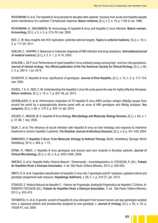 63
Manual Técnico para o Diagnóstico das Hepatites Virais
REHERMANN,B.et al.The hepatitis B virus persists for decades after patients’ recovery from acute viral hepatitis despite
active maintenance of a cytotoxic T-lymphocyte response. Nature medicine, [S.l.], v. 2, n. 10, p. 1104-8, out. 1996.
REHERMANN, B.; NASCIMBENI, M. Immunology of hepatitis B virus and hepatitis C virus infection. Nature reviews.
Immunology, [S.l.], v. 5, n. 3, p. 215-29, mar. 2005.
RICE, C. M. New insights into HCV replication: potential antiviral targets. Topics in antiviral medicine, [S.l.], v. 19, n.
3, p. 117-20, 2011.
SABLON, E.; SHAPIRO, F.Advances in molecular diagnosis of HBV infection and drug resistance. International journal
of medical sciences, [S.l.], v. 2, n. 1, p. 8-16, 2005.
SCALIONI,L.DE P.et al.Performance of rapid hepatitis C virus antibody assays among high- and low-risk populations.
Journal of clinical virology : the official publication of the Pan American Society for Clinical Virology, [S.l.], v. 60,
n. 3, p. 200-5, 1 jul. 2014.
SCHAEFER, S. Hepatitis B virus: significance of genotypes. Journal of Viral Hepatitis, [S.l.], v. 12, n. 2, p. 111-124,
mar. 2005.
SCHEEL,T. K. H.; RICE, C. M. Understanding the hepatitis C virus life cycle paves the way for highly effective therapies.
Nature medicine, [S.l.], v. 19, n. 7, p. 837-49, jul. 2013.
SCHEIBLAUER, H. et al. Performance evaluation of 70 hepatitis B virus (HBV) surface antigen (HBsAg) assays from
around the world by a geographically diverse panel with an array of HBV genotypes and HBsAg subtypes. Vox
sanguinis, [S.l.], v. 98, n. 3 Pt 2, p. 403-14, abr. 2010.
SEEGER, C.; MASON, W. S. Hepatitis B Virus Biology. Microbiology and Molecular Biology Reviews, [S.l.], v. 64, n. 1,
p. 51-68, 1 mar. 2000.
SILVA, C. et al. The influence of occult infection with hepatitis B virus on liver histology and response to interferon
treatment in chronic hepatitis C patients. The Brazilian Journal of Infectious Diseases, [S.l.], v. 8, p. 431-439, 2004.
SIMMONDS, P. Hepatitis C Virus: From Molecular Virology to Antiviral Therapy. Berlin, Heidelberg: Springer Berlin
Heidelberg, 2013. v. 369. p. 1-15.
SITNIK, R.; PINHO, J. Hepatitis B virus genotypes and precore and core mutants in Brazilian patients. Journal of
Clinical Microbiology, [S.l.], v. 42, n. 6, p. 2455-2460, 2004.
SMEDILE, A. et al. Hepatite Delta: Historia Natural - Transmissão - Imunodiagnostico. In: FOCACCIA, R. (Ed.). Tratado
de Hepatites Virais e Doenças Associadas. 3. ed. São Paulo: Editora Atheneu, 2013. p. 939-955.
SMITH, D. B. et al. Expanded classification of hepatitis C virus into 7 genotypes and 67 subtypes: updated criteria and
genotype assignment web resource. Hepatology, Baltimore, v. 59, n. 1, p. 318-27, jan. 2014.
STRAUSS, E. História Natural da Hepatite C - Fatores de Progressão.Avaliação Prognóstica da Hepatite C Crônica. In:
ROBERTO FOCCACIA (Ed.). Tratado de Hepatites Virais e Doenças Associadas. 3. ed. São Paulo: Editora Atheneu,
2013. p. 453-470.
TATEMATSU, K. et al. A genetic variant of hepatitis B virus divergent from known human and ape genotypes isolated
from a Japanese patient and provisionally assigned to new genotype J. Journal of virology, [S.l.], v. 83, n. 20, p.
10538-47, out. 2009.
 