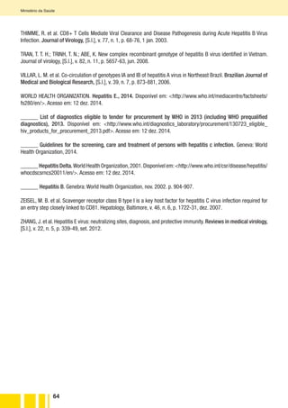 64
Ministério da Saúde
THIMME, R. et al. CD8+ T Cells Mediate Viral Clearance and Disease Pathogenesis during Acute Hepatitis B Virus
Infection. Journal of Virology, [S.l.], v. 77, n. 1, p. 68-76, 1 jan. 2003.
TRAN, T. T. H.; TRINH, T. N.; ABE, K. New complex recombinant genotype of hepatitis B virus identified in Vietnam.
Journal of virology, [S.l.], v. 82, n. 11, p. 5657-63, jun. 2008.
VILLAR, L. M. et al. Co-circulation of genotypes IA and IB of hepatitis A virus in Northeast Brazil. Brazilian Journal of
Medical and Biological Research, [S.l.], v. 39, n. 7, p. 873-881, 2006.
WORLD HEALTH ORGANIZATION. Hepatitis E., 2014. Disponível em: <http://www.who.int/mediacentre/factsheets/
fs280/en/>. Acesso em: 12 dez. 2014.
______ List of diagnostics eligible to tender for procurement by WHO in 2013 (including WHO prequalified
diagnostics), 2013. Disponível em: <http://www.who.int/diagnostics_laboratory/procurement/130723_eligible_
hiv_products_for_procurement_2013.pdf>. Acesso em: 12 dez. 2014.
______ Guidelines for the screening, care and treatment of persons with hepatitis c infection. Geneva: World
Health Organization, 2014.
______ Hepatitis Delta.World Health Organization,2001.Disponível em:<http://www.who.int/csr/disease/hepatitis/
whocdscsrncs20011/en/>. Acesso em: 12 dez. 2014.
______ Hepatitis B. Genebra: World Health Organization, nov. 2002. p. 904-907.
ZEISEL, M. B. et al. Scavenger receptor class B type I is a key host factor for hepatitis C virus infection required for
an entry step closely linked to CD81. Hepatology, Baltimore, v. 46, n. 6, p. 1722-31, dez. 2007.
ZHANG, J. et al. Hepatitis E virus: neutralizing sites, diagnosis, and protective immunity. Reviews in medical virology,
[S.l.], v. 22, n. 5, p. 339-49, set. 2012.
 