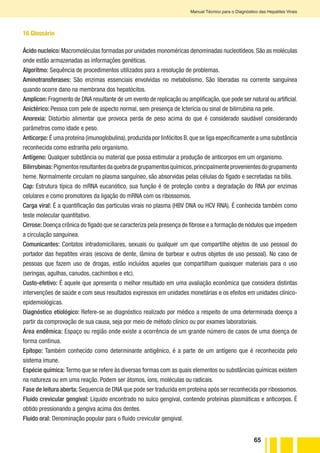65
Manual Técnico para o Diagnóstico das Hepatites Virais
16 Glossário
Ácido nucleico:Macromoléculas formadas por unidades monoméricas denominadas nucleotídeos.São as moléculas
onde estão armazenadas as informações genéticas.
Algoritmo: Sequência de procedimentos utilizados para a resolução de problemas.
Aminotransferases: São enzimas essenciais envolvidas no metabolismo. São liberadas na corrente sanguínea
quando ocorre dano na membrana dos hepatócitos.
Amplicon: Fragmento de DNA resultante de um evento de replicação ou amplificação, que pode ser natural ou artificial.
Anictérico: Pessoa com pele de aspecto normal, sem presença de Icterícia ou sinal de bilirrubina na pele.
Anorexia: Distúrbio alimentar que provoca perda de peso acima do que é considerado saudável considerando
parâmetros como idade e peso.
Anticorpo: É uma proteína (imunoglobulina),produzida por linfócitos B,que se liga especificamente a uma substância
reconhecida como estranha pelo organismo.
Antígeno: Qualquer substância ou material que possa estimular a produção de anticorpos em um organismo.
Bilirrubinas:Pigmentosresultantesdaquebradegrupamentosquímicos,principalmenteprovenientesdogrupamento
heme. Normalmente circulam no plasma sanguíneo, são absorvidas pelas células do fígado e secretadas na bílis.
Cap: Estrutura típica do mRNA eucariótico, sua função é de proteção contra a degradação do RNA por enzimas
celulares e como promotores da ligação do mRNA com os ribossomos.
Carga viral: É a quantificação das partículas virais no plasma (HBV DNA ou HCV RNA). É conhecida também como
teste molecular quantitativo.
Cirrose:Doença crônica do fígado que se caracteriza pela presença de fibrose e a formação de nódulos que impedem
a circulação sanguínea.
Comunicantes: Contatos intradomiciliares, sexuais ou qualquer um que compartilhe objetos de uso pessoal do
portador das hepatites virais (escova de dente, lâmina de barbear e outros objetos de uso pessoal). No caso de
pessoas que fazem uso de drogas, estão incluídos aqueles que compartilham quaisquer materiais para o uso
(seringas, agulhas, canudos, cachimbos e etc).
Custo-efetivo: É aquele que apresenta o melhor resultado em uma avaliação econômica que considera distintas
intervenções de saúde e com seus resultados expressos em unidades monetárias e os efeitos em unidades clínico-
epidemiológicas.
Diagnóstico etiológico: Refere-se ao diagnóstico realizado por médico a respeito de uma determinada doença a
partir da comprovação de sua causa, seja por meio de método clínico ou por exames laboratoriais.
Área endêmica: Espaço ou região onde existe a ocorrência de um grande número de casos de uma doença de
forma contínua.
Epítopo: Também conhecido como determinante antigênico, é a parte de um antígeno que é reconhecida pelo
sistema imune.
Espécie química: Termo que se refere às diversas formas com as quais elementos ou substâncias químicas existem
na natureza ou em uma reação. Podem ser átomos, íons, moléculas ou radicais.
Fase de leitura aberta: Sequencia de DNA que pode ser traduzida em proteína após ser reconhecida por ribossomos.
Fluido crevicular gengival: Líquido encontrado no sulco gengival, contendo proteínas plasmáticas e anticorpos. É
obtido pressionando a gengiva acima dos dentes.
Fluido oral: Denominação popular para o fluido crevicular gengival.
 
