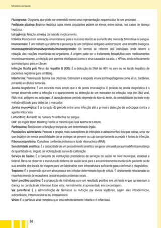 66
Ministério da Saúde
Fluxograma: Diagrama que pode ser entendido como uma representação esquemática de um processo.
Fosfatase alcalina: Enzima hepática cujos níveis circulantes podem se elevar, entre outros, nos casos de doença
hepática.
Iatrogênica: Reação adversa por uso de medicamento.
Ictérica: Pessoa com coloração amarelada na pele e mucosas devido ao aumento dos níveis de bilirrubina no sangue.
Imunoensaio: É um método que detecta a presença de um complexo antígeno-anticorpo em uma amostra biológica.
Imunossuprimido/imunodeprimido/imunodeprimido: Os termos se referem aos indivíduos onde ocorre a
redução das reações imunitárias no organismo. A origem pode ser o tratamento terapêutico com medicamentos
imunossupressores, a infecção por agentes etiológicos (como o vírus causador da aids, o HIV) ou ainda o tratamento
quimioterápico para o câncer.
Infecção Oculta pelo Vírus da Hepatite B (IOB): É a detecção do DNA do HBV no soro ou no tecido hepático de
pacientes negativos para o HBsAg.
Interferons: Proteínas da família das citocinas. Estimulam a resposta imune contra patógenos como vírus, bactérias,
parasitas e células tumorais.
Janela diagnóstica: É um conceito mais amplo que o de janela imunológica. O período de janela diagnóstica é o
tempo decorrido entre a infecção e o aparecimento ou detecção de um marcador da infecção, seja ele DNA viral,
RNA viral, antígeno ou anticorpo. A duração desse período depende do tipo do teste, da sensibilidade do teste e do
método utilizado para detectar o marcador.
Janela imunológica: É a duração do período entre uma infecção até a primeira detecção de anticorpos contra o
agente infeccioso.
Linfocitose: Aumento do número de linfócitos no sangue.
ORF: Do inglês Open Reading Frame, o mesmo que Fase Aberta de Leitura.
Parênquima: Tecido com a função principal de um determinado órgão.
Populações vulneráveis: Pessoas e grupos mais susceptíveis às infecções e adoecimentos dos que outras, uma vez
que dispõem de menos possibilidades de se proteger,se prevenir ou cujo comportamento as expõe a fontes de infecção.
Ribonucleoproteína: Complexo contendo proteínas e ácido ribonucleico (RNA).
Sensibilidade analítica: É a capacidade de um procedimento analítico em gerar um sinal para uma definida mudança
de quantidade ou ângulo de inclinação da curva de calibração.
Serviço de Saúde: É o conjunto de instituições prestadoras de serviços de saúde no nível municipal, estadual e
federal. Deve-se observar a estrutura do sistema de saúde local para o encaminhamento imediato do paciente ou de
sua amostra dos locais de triagem para um laboratório com infraestrutura suficiente para confirmar o diagnóstico.
Tropismo: É a propensão que um vírus possui em infectar determinado tipo de célula. É diretamente relacionado ao
reconhecimento de receptores celulares pelas proteínas virais.
Valor preditivo positivo: É a proporção de indivíduos com um resultado positivo em um teste e que apresentam a
doença ou condição de interesse. Esse valor, normalmente, é apresentado em porcentagem.
Via parenteral: É a administração de fármacos ou nutrição por meios injetáveis, sejam eles intradérmicos,
subcutâneos, intramusculares ou endovenosos.
Vírion: É a partícula viral completa que está estruturalmente intacta e é infecciosa.
 