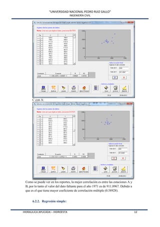 “UNIVERSIDAD NACIONAL PEDRO RUIZ GALLO”
INGENIERÍA CIVIL
HIDRAULICA APLICADA – HIDROESTA 12
C con A:
Como se puede ver en los reportes, la mejor correlación es entre las estaciones A y
B, por lo tanto el valor del dato faltante para el año 1971 es de 911.8967. Debido a
que es el que tiene mayor coeficiente de correlación múltiple (0.58928).
6.2.2. Regresión simple:
 