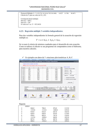 “UNIVERSIDAD NACIONAL PEDRO RUIZ GALLO”
INGENIERÍA CIVIL
HIDRAULICA APLICADA – HIDROESTA 17
Potencial Múltiple Y= 71.3551*X1^(0.1814) *X2^(0.1840) 0.4227 0.1786 96.9671
Cálculo de Y para un valor de X1 y X2:
Correlación lineal múltiple:
Para X1 = 850 y
Para X2 = 750
El valor de Y es: Y = 823.8410
6.2.5. Regresión múltiple 3 variables independientes:
Para dos variables independientes la formula general de la ecuación de regresión
múltiple es:
Se va usar el criterio de mínimos cuadrados para el desarrollo de esta ecuación.
Como es tedioso el cálculo se usa programas de computadora como el hidroesta,
para nuestros cálculos.
 Un ejemplo con datos de 3 estaciones pluviométricas A, B, C
Reporte
1020.0
2 846.0 708.0 876.0 1115.0
3 1332.0 1112.0 1020.0 1252.0
4 918.0 816.0 641.0 1435.0
5 920.0 830.0 918.0 1178.0
6 930.0 803.0 781.0 1259.0
7 1115.0 1020.0 849.0 1423.0
8 887.0 867.0 807.0 1200.0
9 800.0 1056.0 875.0 1050.0
 