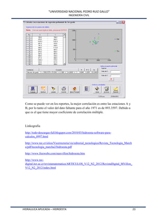 “UNIVERSIDAD NACIONAL PEDRO RUIZ GALLO”
INGENIERÍA CIVIL
HIDRAULICA APLICADA – HIDROESTA 23
Como se puede ver en los reportes, la mejor correlación es entre las estaciones A y
B, por lo tanto el valor del dato faltante para el año 1971 es de 893.3597. Debido a
que es el que tiene mayor coeficiente de correlación múltiple.
Linkografia
http://todo-descargas-full.blogspot.com/2010/03/hidroesta-software-para-
calculos_8997.html
http://www.tec.cr/sitios/Vicerrectoria/vie/editorial_tecnologica/Revista_Tecnologia_March
a/pdf/tecnologia_marcha2/hidroesta.pdf
http://www.freewebs.com/maxvillon/hidroesta.htm
http://www.tec-
digital.itcr.ac.cr/revistamatematica/ARTICULOS_V12_N2_2012/RevistaDigital_MVillon_
V12_N2_2012/index.html
 
