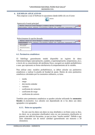 “UNIVERSIDAD NACIONAL PEDRO RUIZ GALLO”
INGENIERÍA CIVIL
HIDRAULICA APLICADA – HIDROESTA 4
6. EJEMPLOS APLICATIVOS
Para empezar a usar el Software lo ejecutamos dando doble clic en el ícono
Aparecerá el menú principal
Seleccionamos la opción deseada
6.1. Parámetros estadísticos:
El hidrólogo generalmente tendrá disponible un registro de datos
hidrometeorológico (precipitación, caudales, evapotranspiración, temperaturas, etc.),
a través de su conocimiento del problema físico, escogerá un modelo probabilístico
a usar, que represente en forma satisfactoria el comportamiento de la variable.
Para utilizar estos modelos probabilísticos, se deben calcular sus parámetros
estadísticos y realizar la prueba de bondad de ajuste. Dentro de estos parámetros
estadísticos calculados por los momentos ordinarios, se tiene:
- media
- rango
- desviación estándar
- varianza
- coeficiente de variación
- coeficiente de sesgo
- coeficiente de curtosis
También estos parámetros estadísticos se pueden calcular utilizando los momentos
lineales (L-moments). Los cálculos son dependiendo de si los datos son datos
agrupados o no agrupados.
6.1.1. Datos no agrupados:
En este caso los datos son datos no muy detallados o en bruto como se dice,
(es decir, no se presentan clasificados) estos no son necesarios clasificarlos ni
generar una tabla de frecuentas, ya que no tiene “mucho sentido”. Debido a que
estos elementos son de menor cantidad (generalmente son menores a 20
elementos).
 