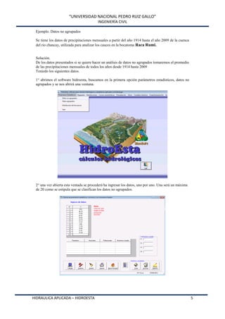 “UNIVERSIDAD NACIONAL PEDRO RUIZ GALLO”
INGENIERÍA CIVIL
HIDRAULICA APLICADA – HIDROESTA 5
Ejemplo. Datos no agrupados
Se tiene los datos de precipitaciones mensuales a partir del año 1914 hasta el año 2009 de la cuenca
del rio chancay, utilizada para analizar los cauces en la bocatoma Raca Rumi.
Solución.
De los datos presentados si se quiere hacer un análisis de datos no agrupados tomaremos el promedio
de las precipitaciones mensuales de todos los años desde 1914 hasta 2009
Teniedo los siguientes datos.
1° abrimos el software hidroesta, buscamos en la primera opción parámetros estadísticos, datos no
agrupados y se nos abrirá una ventana.
2° una vez abierta esta ventada se procederá ha ingresar los datos, uno por uno. Una será un máxima
de 20 como se estipula que se clasifican los datos no agrupados.
 