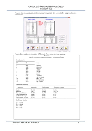 “UNIVERSIDAD NACIONAL PEDRO RUIZ GALLO”
INGENIERÍA CIVIL
HIDRAULICA APLICADA – HIDROESTA 6
3° damos clic en calcular, e instantáneamente el programa te dará los resultados que presentaremos a
continuación.
4° estos datos pueden ser exportados al Microsoft Word como se ve mas adelante.
Resultados
Cálculo de parámetros estadísticos, comunes y con momentos lineales
Serie de datos X:
---------------------------------------------
N° X mes
---------------------------------------------
1 29.0 ENERO
2 46.23 FEBRERO
3 70.36 MARZO
4 67.91 ABRIL
5 39.36 MAYO
6 22.15 JUNIO
7 13.37 JULIO
8 9.66 AGOSTO
9 11.03 SEPTIEMBRE
10 18.96 OCTUBRE
11 21.81 NOVIEMBRE
12 23.28 DICIEMBRE
---------------------------------------------
Parámetros Estadísticos:
-------------------------------------------------------------------------------------------------------------------------------------------------
Parámetros Muestrales Poblacionales Momentos Lineales
-------------------------------------------------------------------------------------------------------------------------------------------------
Media: 31.0933 31.0933 31.0933
Varianza 7862 395.804 135.1124
Desviación Estándar 20.7795 19.8948 11.6238
Coeficiente Variación 0.6683 0.6398 0.3738
Coeficiente de Sesgo 1.0603 0.9229 0.3101
Coeficiente de Curtosis 3.7314 2.5441 0.1060
-------------------------------------------------------------------------------------------------------------------------------------------------
Coeficientes Lineales:
L1 = 31.0933
L2 = 11.6238
L3 = 3.6049
L4 = 1.2320
 