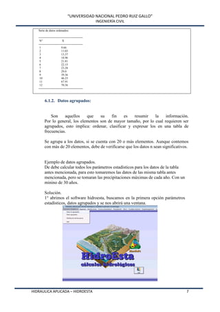 “UNIVERSIDAD NACIONAL PEDRO RUIZ GALLO”
INGENIERÍA CIVIL
HIDRAULICA APLICADA – HIDROESTA 7
Serie de datos ordenados:
---------------------------------------------
N° X
---------------------------------------------
1 9.66
2 11.03
3 13.37
4 18.96
5 21.81
6 22.15
7 23.28
8 29.0
9 39.36
10 46.23
11 67.91
12 70.36
---------------------------------------------
6.1.2. Datos agrupados:
Son aquellos que su fin es resumir la información.
Por lo general, los elementos son de mayor tamaño, por lo cual requieren ser
agrupados, esto implica: ordenar, clasificar y expresar los en una tabla de
frecuencias.
Se agrupa a los datos, si se cuenta con 20 o más elementos. Aunque contemos
con más de 20 elementos, debe de verificarse que los datos n sean significativos.
Ejemplo de datos agrupados.
De debe calcular todos los parámetros estadísticos para los datos de la tabla
antes mencionada, para esto tomaremos las datos de las misma tabla antes
mencionada, pero se tomaran las precipitaciones máximas de cada año. Con un
minino de 30 años.
Solución.
1° abrimos el software hidroesta, buscamos en la primera opción parámetros
estadísticos, datos agrupados y se nos abrirá una ventana.
 