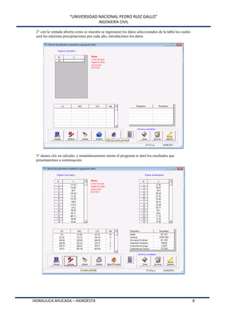 “UNIVERSIDAD NACIONAL PEDRO RUIZ GALLO”
INGENIERÍA CIVIL
HIDRAULICA APLICADA – HIDROESTA 8
2° con la ventada abierta como se muestra se ingresaran los datos seleccionados de la tabla los cuales
será las máximas precipitaciones por cada año, introducimos los datos.
3° damos clic en calcular, e instantáneamente mente el programa te dará los resultados que
presentaremos a continuación.
 