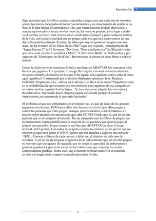 2
2Introducción
Sigo pensando que los libros ayudan a aprender a jugar pero que cada uno de nosotros
somos los únicos encargados de tomar las decisiones y en consecuencia de acertar o no.
Esta es la idea básica del aprendizaje: Hay que tomar nuestras propias decisiones, y
aunque equivocadas a veces, son las nuestras, las nuestras propias, y sin lugar a dudas
es el camino correcto. Esta conclusión es válida para el póquer y para cualquier ámbito
de la vida, con la particularidad que en póquer cada vez que nos equivocamos en una
decisión perdemos dinero. Al tema, las ideas que voy a exponer en ningún caso son
mías, las he extraído de los libros de los PRO’s que voy leyendo, principalmente de
“Super System 2” de D. Brunson, “No Limit: Theory and practice” de Sklansky (mira
que me cuesta escribir el nombre) y Miller, “Little Green Book” de Phil Gordon y por
supuesto de “Harrington on Hold’em”. Recomiendo la lectura de estos libros a todo el
mundo.
Como he dicho en otras ocasiones lo único que hago es ADAPTAR los conceptos a los
límites que jugamos. Un ejemplo: El amigo Harrington, con toda su buena intención,
nos pone ejemplos de torneos en los que él ha jugado con jugadores reales, pero al tema,
¡qué jugadores! Comenzando por el mismo Harrington aparecen: Ivey, Raymer,
Hellmuth, Fergunson, e-t-c. ¡Ahí es ná lo del ojo y lo lleva en la mano! Preguntaros cuál
es la probabilidad de que nosotros nos encontremos con jugadores de esa categoría en
un casino on-line jugando limites bajos... Se hace necesario adaptar los conceptos y
desechar otros. No puedes hacer ninguna jugada sofisticada porque el personal
simplemente ¡no comprende lo que estás haciendo!
El problema al que nos enfrentamos en el mundo real, es que las ideas de los grandes
jugadores son buenas, PERO para ellos. Son buenas en el nivel que ellos juegan y
contra las personas que ellos juegan. Aunque parezca mentira, a nivel didáctico es
mucho mejor aprender de una persona que sabe UN POCO más que tú, que no de una
persona que es el campeón del mundo. No me entendáis mal, los libros de póquer son
un instrumento imprescindible para la mayoría de los mortales que quieren jugar al
póquer con garantías, lo que ocurre es que hay que ADAPTAR las ideas al juego
terrenal, al del peatón. Con todos los respetos a todos los autores, yo no quiero que me
enseñen a jugar para ganar el WSOP, quiero que me enseñen a jugar en una mesa de
100NL. Conocer el límite de cada uno es, y debe ser, el objetivo de cada uno de
nosotros. A mí no me da ninguna vergüenza decir públicamente que en esto del póquer
no soy más que un jugador de segunda, que no tengo la capacidad de enfrentarme a
grandes jugadores y que si me sacan de las cuatro cosas que conozco me siento
completamente perdido. Dicho esto, voy a intentar explicar como NO se cometen
errores y el juego (más o menos) correcto para estos niveles.
 