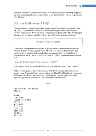 92
92Estrategia Pre-Flop
4 de bote. Teniendo en cuenta esto, cuando el villano nos resuba la apuesta y tengamos
que tirar las cartas perderemos menos dinero si apostamos medio bote que si apostamos
3 / 4 del bote.
¿Y si nos Re-Raisean (3 Bet)?
En límites bajos la inmensa mayoría de las veces significa que nos enfrentamos a QQ,
KK, AA, AK, no obstante, cuando el re-raise lo hace alguno de los blinds estando
nosotros en posiciones de robo el rango suele ser mayor (por ejemplo 88+, AJ+) porque
interpreta que le estamos robando, es decir, que no llevamos una mano legitima.
Ver una 3 bet suele ser un error
Conociendo el rango (aproximado) con el que nos hacen la 3 bet debemos tomar una
decisión de cómo vamos a jugar la mano ANTES de hacer nada. Si estimamos que
nuestra mano es superior al rango del villano entonces metemos la caja (all-in), si
estimamos que nuestra mano es inferior al rango del villano, entonces tiramos la cartas
(fold).
-“¿Apostar lo todo de golpe?¿Eso no es una overbet?”-
Teóricamente así es, pero en microlímites ese movimiento se acepta como “normal”.
Nota: Si notáis que un villano está abusando de la 3 bet, entonces debemos ampliar
nuestro rango de push (all-in) o incluso utilizar una 4 bet (2.5x).No obstante, los rangos
de 3 bet en microlimites suelen ser muy cerrados y nos vamos a encontrar a pocos
jugadores que tengan un rango de 3 bet más amplio que el estándar.
****
$0.02/$0.05 No Limit Holdem
9 Players
Stacks:
UTG $6.65
Hero (UTG+1) $5.27
MP1 $5
MP2 $3.57
MP3 $9.20
CO $12.27
BTN $9.90
SB $9.36
BB $3.53
 