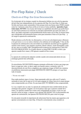 98
98Estrategia en el Flop
Pre-Flop Raise / Check
Check en el Flop: Ese Gran Desconocido
En el principio de los tiempos cuando los dinosaurios bebían ron con cola las apuestas
del pre-flop eran independientes de las apuestas del flop. En el pre-flop el villano que
llevaba una buena mano aumentaba el bote porque tenía una buena mano PERO cuando
caían las 3 primeras cartas boca arriba en la mesa el tema cambiaba. Apostaba el que
tenia mano. PUNTO. Con el paso del tiempo un espabilado descubrió que podía hacer
un semi-farol (entonces no conocían el concepto) aparentando que tenía una mano, es
decir, que había conectado su presumiblemente buena mano con el flop, la misma mano
que consideraba suficientemente buena como para aumentar el bote en el pre-flop… y
así surgió la apuesta de continuación.
Desde entonces ya ha llovido, los dinosaurios y el ron con cola dejaron paso a Brunson
y los gin toxics y a su vez estos a internet y las cafeteras en la madrugada. Y hoy en día
la apuesta de continuación se ha convertido en un tradición ancestral que los jugadores
asumen como norma y que ninguno cuestiona. Bueno señores, siento desengañar a más
de uno, pero en el poker ABC (straightfoward) la apuesta de continuación (c-bet) NO
ES UNA OBLIGACION. En el poker directo se juega POR VALOR, es decir, que
apuesto cuando llevo mano y NO apuesto cuando no llevo mano.
La apuesta de continuación adquiere sentido cuando está enmarcada dentro de una
estrategia general más sofisticada.
En microlímites NO NECESITO ninguna estrategia sofisticada, lo único que tengo que
hacer es jugar por valor, es decir, jugar con buenas cartas y extraerles valor. El
desconocimiento de esto lleva a jugadores que empiezan a jugar al Hold’em a meterse
en problemas innecesarios por pegar SISTEMATICAMENTE porque es lo que hace
todo el mundo.
-“No me creo nada”-
Pues nada machote sigue a lo tuyo. Sigue apostando calle tras calle con 67 suited y
metiendo el resto (de la caja) en el river para empujar al villano fuera de la mano porque
estas comprometido con el bote. En una mano QUE TÚ MISMO te has comprometido.
Lo voy a repetir una vez más: La apuesta de continuación tiene sentido dentro de una
estrategia más general. Llegado a un nivel parece claro que si apuesto cuando llevo
mano y no apuesto cuando llevo mano estoy telegrafiando mi juego, es por eso que
necesito variar mi juego, y algunas veces apostar SIN MANO. Eso es precisamente una
apuesta de continuación, una apuesta SIN MANO HECHA para variar mi juego.
En este punto recuerdo la importancia de seleccionar bien las manos que juguemos y de
apostar correctamente en el pre-flop. Al hacerlo correctamente estoy creando un
 