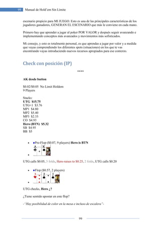99
99 Manual de Hold’em Sin Límite
escenario propicio para MI JUEGO. Esto es una de las principales características de los
jugadores ganadores, GENERAN EL ESCENARIO que más le conviene en cada mano.
Primero hay que aprender a jugar al poker POR VALOR y después seguir avanzando e
implementando conceptos más avanzados y movimientos más sofisticados.
Mi consejo, y esto es totalmente personal, es que aprendas a jugar por valor y a medida
que vayas comprendiendo los diferentes spots (situaciones) en los que te vas
encontrando vayas introduciendo nuevos recursos apropiados para ese contexto.
Check con posición (IP)
****
AK desde button
$0.02/$0.05 No Limit Holdem
9 Players
Stacks:
UTG $15.75
UTG+1 $3.76
MP1 $4.80
MP2 $5.40
MP3 $2.33
CO $4.93
Hero (BTN) $5.32
SB $4.95
BB $5
• Pre-Flop ($0.07, 9 players) Hero is BTN
•
UTG calls $0.05, 5 folds, Hero raises to $0.25, 2 folds, UTG calls $0.20
• Flop ($0.57, 2 players)
•
UTG checks, Hero ¿?
¿Tiene sentido apostar en este flop?
-“Hay posibilidad de color en la mesa e incluso de escalera”-
 