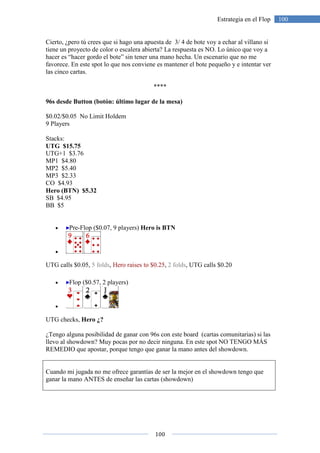 100
100Estrategia en el Flop
Cierto, ¿pero tú crees que si hago una apuesta de 3/ 4 de bote voy a echar al villano si
tiene un proyecto de color o escalera abierta? La respuesta es NO. Lo único que voy a
hacer es “hacer gordo el bote” sin tener una mano hecha. Un escenario que no me
favorece. En este spot lo que nos conviene es mantener el bote pequeño y e intentar ver
las cinco cartas.
****
96s desde Button (botón: último lugar de la mesa)
$0.02/$0.05 No Limit Holdem
9 Players
Stacks:
UTG $15.75
UTG+1 $3.76
MP1 $4.80
MP2 $5.40
MP3 $2.33
CO $4.93
Hero (BTN) $5.32
SB $4.95
BB $5
• Pre-Flop ($0.07, 9 players) Hero is BTN
•
UTG calls $0.05, 5 folds, Hero raises to $0.25, 2 folds, UTG calls $0.20
• Flop ($0.57, 2 players)
•
UTG checks, Hero ¿?
¿Tengo alguna posibilidad de ganar con 96s con este board (cartas comunitarias) si las
llevo al showdown? Muy pocas por no decir ninguna. En este spot NO TENGO MÁS
REMEDIO que apostar, porque tengo que ganar la mano antes del showdown.
Cuando mi jugada no me ofrece garantías de ser la mejor en el showdown tengo que
ganar la mano ANTES de enseñar las cartas (showdown)
 