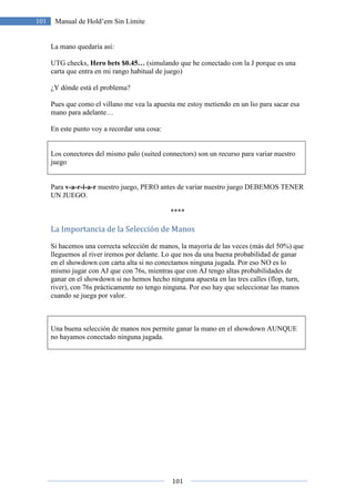 101
101 Manual de Hold’em Sin Límite
La mano quedaría así:
UTG checks, Hero bets $0.45… (simulando que he conectado con la J porque es una
carta que entra en mi rango habitual de juego)
¿Y dónde está el problema?
Pues que como el villano me vea la apuesta me estoy metiendo en un lio para sacar esa
mano para adelante…
En este punto voy a recordar una cosa:
Los conectores del mismo palo (suited connectors) son un recurso para variar nuestro
juego
Para v-a-r-i-a-r nuestro juego, PERO antes de variar nuestro juego DEBEMOS TENER
UN JUEGO.
****
La Importancia de la Selección de Manos
Si hacemos una correcta selección de manos, la mayoría de las veces (más del 50%) que
lleguemos al river iremos por delante. Lo que nos da una buena probabilidad de ganar
en el showdown con carta alta si no conectamos ninguna jugada. Por eso NO es lo
mismo jugar con AJ que con 76s, mientras que con AJ tengo altas probabilidades de
ganar en el showdown si no hemos hecho ninguna apuesta en las tres calles (flop, turn,
river), con 76s prácticamente no tengo ninguna. Por eso hay que seleccionar las manos
cuando se juega por valor.
Una buena selección de manos nos permite ganar la mano en el showdown AUNQUE
no hayamos conectado ninguna jugada.
 