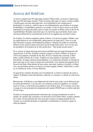 3
3 Manual de Hold’em Sin Límite
Acerca del Hold’em
¿Conoces a alguien que NO sepa jugar al poker? Mejor dicho, ¿Conoces a alguien que
diga que NO sabe jugar al poker? Todo el mundo sabe jugar en mayor o menor medida
y mucha gente cree que sabe jugar bien. Esa credulidad es una ventaja para el
profesional. Lo cierto es, contra lo que se cree habitualmente, que el poker es un juego
de habilidad, y la habilidad se práctica y se estudia. Cierto es que la suerte es un factor
importante en el juego del poker, pero la suerte en el poker se define como el desvío de
la probabilidad. Mi padre suele decir que a la suerte hay que acorralarla, bueno, pues
una buena definición de un profesional sería la de un jugador que acorrala la suerte.
En el poker, los mejores jugadores ganan el dinero y los peores lo pagan. Debido a que
las reglas básicas no son complicadas, puede parecer un juego fácil, y esto es lo que
hace del poker un juego extremadamente peligroso. Después de perder un montón de
dólares en una sesión la gente suele decir que ha tenido mala suerte. Una vez tras otra
los perdedores al levantarse de la silla suelen decir –“Has tenido mucha suerte”-.
No se conoce el origen del juego pero parece probable que provenga directamente del
juego Persan, el Âs Nas. El poker comenzó a jugarse en Nueva Orléans. El juego se
volvió muy popular a mediado de los años 30 en su variante más conocida, el draw
poker o poker cubierto de 5 cartas. También era muy popular el stud poker o poker
descubierto. El juego continuo desarrollándose. Las variaciones del poker se introducen
para crear más acción, hacer el juego más entretenido. Una variante muy popular fue el
Seven-Card Stud o Descubierto de siete cartas, más tarde vendría el Lowball y el High-
Low, que permitían apostar a la mayor y la menor jugada, Omaha, Triple Draw y como
no, la variante de Texas, el Texas Hold’em.
En general las variantes del poker son el resultado de: a) Alterar el número de cartas a
repartir; b) Repartir cartas descubiertas, cubiertas y/o comunes; c) Alterar el valor de las
cartas.
Básicamente, el Hold'em es una adaptación del stud de siete cartas con la diferencia que
las cartas descubiertas, 5 en este caso, son comunes a todos los jugadores. La variante
nació en Texas y se ha hecho muy popular en los últimos años. Es la variante con la que
se juega el evento principal del campeonato del mundo (WSOP) que se celebra cada año
en Las Vegas.
El poker es un juego genuinamente americano que se juega actualmente en todo el
mundo. Su variante más conocida es sin discusión el Five Draw Poker, el poker cubierto
de 5 cartas. No hay película del viejo oeste que se precie sin alguna partida de esta
variante. La evolución del poker es imparable y actualmente se comienza a ganar el
status de deporte.
 