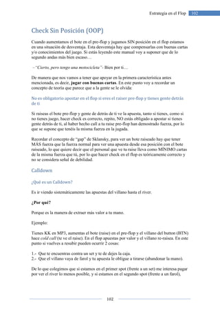 102
102Estrategia en el Flop
Check Sin Posición (OOP)
Cuando aumentamos el bote en el pre-flop y jugamos SIN posición en el flop estamos
en una situación de desventaja. Esta desventaja hay que compensarlas con buenas cartas
y/o conocimientos del juego. Si estás leyendo este manual voy a suponer que de lo
segundo andas más bien escaso…
–“Cierto, pero tengo una motocicleta”- Bien por ti…
De manera que nos vamos a tener que apoyar en la primera característica antes
mencionada, es decir, jugar con buenas cartas. En este punto voy a recordar un
concepto de teoría que parece que a la gente se le olvida:
No es obligatorio apostar en el flop si eres el raiser pre-flop y tienes gente detrás
de ti
Si raiseas el bote pre-flop y gente de detrás de ti ve la apuesta, tanto si tienes, como si
no tienes juego, hacer check es correcto, repito, NO estás obligado a apostar si tienes
gente detrás de ti, al haber hecho call a tu raise pre-flop han demostrado fuerza, por lo
que se supone que tenéis la misma fuerza en la jugada.
Recordar el concepto de “gap” de Sklansky, para ver un bote raiseado hay que tener
MÁS fuerza que la fuerza normal para ver una apuesta desde esa posición con el bote
raiseado, lo que quiere decir que el personal que ve tu raise lleva como MÍNIMO cartas
de la misma fuerza que tú, por lo que hacer check en el flop es teóricamente correcto y
no se considera señal de debilidad.
Calldown
¿Qué es un Calldown?
Es ir viendo sistemáticamente las apuestas del villano hasta el river.
¿Por qué?
Porque es la manera de extraer más valor a tu mano.
Ejemplo:
Tienes KK en MP3, aumentas el bote (raise) en el pre-flop y el villano del button (BTN)
hace cold call (te ve el raise). En el flop apuestas por valor y el villano re-raisea. En este
punto si vuelves a resubir pueden ocurrir 2 cosas:
1.- Que te encuentras contra un set y te de dejes la caja.
2.- Que el villano vaya de farol y tu apuesta le obligue a tirarse (abandonar la mano).
De lo que colegimos que si estamos en el primer spot (frente a un set) me interesa pagar
por ver el river lo menos posible, y si estamos en el segundo spot (frente a un farol),
 