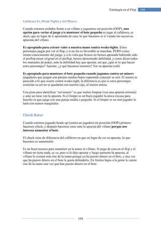 104
104Estrategia en el Flop
Calldown Vs. Weak-Tights y Set Miners
Cuando estemos aislados frente a un villano y juguemos sin posición (OOP), una
opción para variar el juego y/o mantener el bote pequeño es jugar al calldown, es
decir, que en lugar de ir apostando de cara, lo que hacemos es ir viendo las sucesivas
apuestas del villano.
Es apropiado para extraer valor a nuestra mano contra weaks-tights. Estos
personajes pagan por ver el flop, y si no les es favorable se marchan, PERO como
tienen conocimiento del juego, y a la vista que hemos no hemos apostado habiendo sido
el preflop raiser original en el preflop, hemos demostrado debilidad, y como dicen todos
los manuales de poker, ante la debilidad hay que apostar, así que ¿qué es lo que hacen
estos personajes? Apostar, ¿y qué hacemos nosotros? Ver su apuesta (call).
Es apropiado para mantener el bote pequeño cuando jugamos contra set miners
(jugadores que juegan con parejas medias-bajas esperando conectar su set). El asunto es
parecido a lo que ocurre contra weaks-tight, la diferencia es que si estos personajes
conectan su set no se quedarán con nuestra caja, al menos entera.
Una pista para identificar “set miners” es que suelen limpear (ven una apuesta mínima)
y ante un raise ven la apuesta. Si el limper es un buen jugador la única excusa para
hacerlo es que juega con una pareja media o pequeña. Si el limper es un mal jugador lo
hará con manos marginales.
Check-Raise
Cuando estemos jugando heads up (contra un jugador) sin posición (OOP) primero
hacemos check, y después hacemos raise ante la apuesta del villano porque nos
interesa aumentar el bote
El check-raise de diferencia del calldown en que en lugar de ver su apuesta, lo que
hacemos es aumentarla.
Es un buen recurso para mantener en la mano al villano. Si pego de cara en el flop y el
villano no tiene nada, se va, pero si le dejo apostar y luego aumento la apuesta, al
villano le costará más irse de la mano porque ya ha puesto dinero en el bote, y una vez
que ha puesto dinero en el bote le gusta defenderlo. En límites bajos a la gente le cueste
irse de la mano una vez que han puesto dinero en el bote.
 