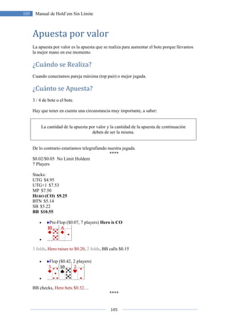 105
105 Manual de Hold’em Sin Límite
Apuesta por valor
La apuesta por valor es la apuesta que se realiza para aumentar el bote porque llevamos
la mejor mano en ese momento.
¿Cuándo se Realiza?
Cuando conectamos pareja máxima (top pair) o mejor jugada.
¿Cuánto se Apuesta?
3 / 4 de bote o el bote.
Hay que tener en cuenta una circunstancia muy importante, a saber:
La cantidad de la apuesta por valor y la cantidad de la apuesta de continuación
deben de ser la misma.
De lo contrario estaríamos telegrafiando nuestra jugada.
****
$0.02/$0.05 No Limit Holdem
7 Players
Stacks:
UTG $4.95
UTG+1 $7.53
MP $7.50
HERO (CO) $9.25
BTN $5.14
SB $5.22
BB $10.55
• Pre-Flop ($0.07, 7 players) Hero is CO
•
3 folds, Hero raises to $0.20, 2 folds, BB calls $0.15
• Flop ($0.42, 2 players)
•
BB checks, Hero bets $0.32…
****
 