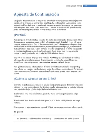 106
106Estrategia en el Flop
Apuesta de Continuación
La apuesta de continuación (c-bet) es una apuesta en el flop que hace el raiser-pre-flop,
siendo este el primero en abrir el bote en el flop. Se podría definir técnicamente como
un semi-bluff, es decir, que es una jugada que aun no siendo la mejor en ese momento,
podría llegar a serla en las calles posteriores. También se puede definir genéricamente
como una apuesta para construir el bote cuando llevas la iniciativa.
¿Por Qué?
Pues porque la probabilidad de conectar dos cartas desemparejadas de inicio con el flop
de manera que tengas una pareja es de 1 a 3, es decir, que 2 de cada 3 veces NO vas a
conectar una pareja en el flop. –“Pero eso es malo ¿no?”- Las cosas por lo general no
son ni buenas ni malas ni suben ni bajan, todo depende del enfoque ¿o_0? Ponte en la
piel del villano: 2 de cada 3 veces no vas a conectar una pareja en el flop y aun cuando
lo consigas puede que no sea lo suficientemente fuerte como para ver una apuesta
porque el pre-flop raiser ha YA HA DEMOSTRADO su fuerza.
El c-bet es una opción de juego muy rentable PERO hay que utilizarla en el contexto
adecuado. En general una apuesta de continuación (c-bet) debe ser creíble en una
situación en concreto y además coherente con nuestro estilo de juego.
Para que funcione una c-bet debemos de haber apostado correctamente en el pre-flop
para achicar los espacios y enfrentarnos a uno o dos villanos como máximo. Por apostar
correctamente me refiero a una apuesta lo suficientemente grande como para que esto
ocurra.
¿Cuánto se Apuesta en una C-Bet?
Eso varía en cada jugador pero por lo general suele ser una apuesta de medio bote como
mínimo y el bote como máximo. En términos mucho más generales: la cantidad mínima
para hacer el trabajo. ¿Qué trabajo? Echar al villano del bote.
Si apostamos 1 / 2 bote necesitamos ganar el 34% de las veces para que nos salga
rentable.
Si apostamos 3 / 4 de bote necesitamos ganar el 41% de las veces para que nos salga
rentable.
Si apostamos el bote necesitamos ganar el 51% de las veces para que nos salga rentable.
En general
Se apuesta 3 / 4 de bote contra un villano y 1 / 2 bote contra dos o más villanos
 