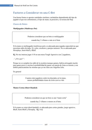 107
107 Manual de Hold’em Sin Límite
Factores a Considerar en una C-Bet
Una buena forma es apostar cantidades similares variándolas dependiendo del tipo de
jugador al que nos enfrentemos, el tipo de mano, la posición y la textura del flop.
Clases de Botes
Multijugador (Multiways Pot)
Podemos considerar que un bote es multijugador
cuando hay 3 villanos o más en el bote
Si la mano es multijugador (multiways pot), es adecuada para jugadas especulativas que
necesitan odds elevadas. Ej: color, escaleras y parejas menores. No es adecuada para
Slowplays, Semi-bluff y Bluff.
Ej. No me interesa jugar J-10 en una mesa Tough Agressive con 2 jugadores,
-“¿Por qué?”-
Porque no se cumplen las odds de la escalera (aunque ganara, habría arriesgado mucho
para ganar poco) y encima la probabilidad de ganar con pareja de Jotas es remota y con
dobles prácticamente las mismas que yo me liara con Angelina Jolie.
En general
Cuantos más jugadores estén involucrados en la mano,
menos probabilidades tienes de éxito con tu c-bet
Manos Cortas (Short Handed)
Podemos considerar un que un bote es una “mano corta”
cuando hay 2 villanos o menos en el bote.
Si la mano es corta (short-handed), es adecuada para cartas grandes, juego agresivo,
Bluff, Semi-Bluff y Slowplay. Ej. A-Q
 