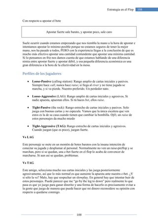 108
108Estrategia en el Flop
Con respecto a apostar el bote
Apostar fuerte sale barato, y apostar poco, sale caro
Suele ocurrir cuando estamos empezando que nos tiembla la mano a la hora de apostar e
intentamos apostar lo mínimo posible porque no estamos seguros de tener la mejor
mano, nos ha pasado a todos, PERO con la experiencia llegas a la conclusión de que es
mucho más efectivo apostar una cantidad contundente que apostar una mínima cantidad.
Si lo pensamos en frio nos damos cuenta de que estamos hablando de una diferencia
nimia entre apostar fuerte y apostar débil, y esa pequeña diferencia económica es una
gran diferencia a la hora de la efectividad en la mesa.
Perfiles de los Jugadores
• Loose-Passive (calling station): Rango amplio de cartas iniciales y pasivos.
Siempre hace call, nunca hace raise; si llega al river y no tiene jugada se
marcha, y si va pierde. Nuestro preferido. Un perdedor nato.
• Loose-Aggressive (LAG): Rango amplio de cartas iniciales y agresivos. Si
nadie apuesta, apuestan ellos. Si tú haces bet, ellos raise.
• Tight-Passive (the rock): Rango estrecho de cartas iniciales y pasivos. Solo
juega con buenas cartas y no especula. Vamos que la única escalera que ven
estos es la de su casa cuando tienen que cambiar la bombilla. OjO, un raise de
estos personajes da mucho miedo
• Tight-Aggressive (TAG): Rango estrecho de cartas iniciales y agresivos.
Cuando juegan (que es poco), juegan fuerte.
Vs LAG
Este personaje se mete en un montón de botes baratos con la insana intención de
conectar su jugada y desplumar al personal. Normalmente no ven un raise-preflop y se
marchan, pero si se quedan, una c-bet fuerte en el flop lo acaba de convencer de
marcharse. Si aun así se quedan, problemas.
Vs TAG
Este amigo, selecciona mucho sus cartas iniciales y las juega posteriormente
agresivamente, así que lo más normal es que aumente la apuesta ante nuestra c-bet. ¿Y
si sólo la ve? Malo, hay que sospechar un slowplay. En general hay que intentar huir de
estos personajes. Puede parecer que me “go by the leg to down” pero realmente lo que
pasa es que yo juego para ganar dinerito y una forma de hacerlo es precisamente evitar a
la gente que juega de manera que puede hacer que mi dinero reconsidere su opinión con
respecto a quedarse conmigo.
 