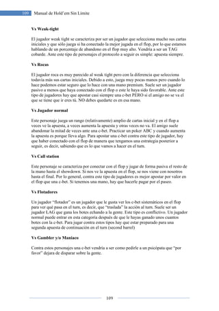 109
109 Manual de Hold’em Sin Límite
Vs Weak-tight
El jugador weak tight se caracteriza por ser un jugador que selecciona mucho sus cartas
iniciales y que sólo juega si ha conectado la mejor jugada en el flop, por lo que estamos
hablando de un porcentaje de abandono en el flop muy alto. Vendría a ser un TAG
cobarde. Ante este tipo de personajes el protocolo a seguir es simple: apuesta siempre.
Vs Rocas
El jugador roca es muy parecido al weak tight pero con la diferencia que selecciona
todavía más sus cartas iniciales. Debido a esto, juega muy pocas manos pero cuando lo
hace podemos estar seguro que lo hace con una mano premium. Suele ser un jugador
pasivo a menos que haya conectado con el flop o este le haya sido favorable. Ante este
tipo de jugadores hay que apostar casi siempre una c-bet PERO si el amigo no se va el
que se tiene que ir eres tú. NO debes quedarte es en esa mano.
Vs Jugador normal
Este personaje juega un rango (relativamente) amplio de cartas inicial y en el flop a
veces ve la apuesta, a veces aumenta la apuesta y otras veces no va. El amigo suele
abandonar la mitad de veces ante una c-bet. Practicar un poker ABC y cuando aumenta
la apuesta es porque lleva algo. Para apostar una c-bet contra este tipo de jugador, hay
que haber conectado con el flop de manera que tengamos una estrategia posterior a
seguir, es decir, sabiendo que es lo que vamos a hacer en el turn.
Vs Call station
Este personaje se caracteriza por conectar con el flop y jugar de forma pasiva el resto de
la mano hasta el showdown. Si nos ve la apuesta en el flop, se nos viene con nosotros
hasta el final. Por lo general, contra este tipo de jugadores es mejor apostar por valor en
el flop que una c-bet. Si tenemos una mano, hay que hacerle pagar por el paseo.
Vs Flotadores
Un jugador “flotador” es un jugador que le gusta ver los c-bet sistemáticos en el flop
para ver qué pasa en el turn, es decir, que “traslada” la acción al turn. Suele ser un
jugador LAG que gana los botes echando a la gente. Este tipo es conflictivo. Un jugador
normal puede entrar en esta categoría después de que le hayas ganado unos cuantos
botes con la c-bet. Para jugar contra estos tipos hay que estar preparado para una
segunda apuesta de continuación en el turn (second barrel)
Vs Gambler y/o Maniaco
Contra estos personajes una c-bet vendría a ser como pedirle a un psicópata que “por
favor” dejara de disparar sobre la gente.
 