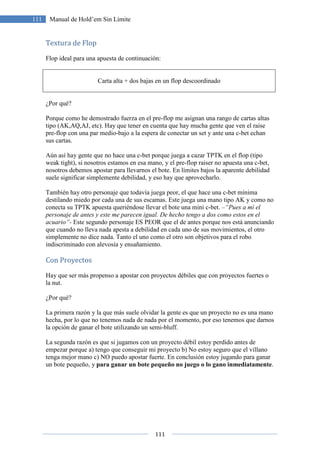 111
111 Manual de Hold’em Sin Límite
Textura de Flop
Flop ideal para una apuesta de continuación:
Carta alta + dos bajas en un flop descoordinado
¿Por qué?
Porque como he demostrado fuerza en el pre-flop me asignan una rango de cartas altas
tipo (AK,AQ,AJ, etc). Hay que tener en cuenta que hay mucha gente que ven el raise
pre-flop con una par medio-bajo a la espera de conectar un set y ante una c-bet echan
sus cartas.
Aún así hay gente que no hace una c-bet porque juega a cazar TPTK en el flop (tipo
weak tight), si nosotros estamos en esa mano, y el pre-flop raiser no apuesta una c-bet,
nosotros debemos apostar para llevarnos el bote. En límites bajos la aparente debilidad
suele significar simplemente debilidad, y eso hay que aprovecharlo.
También hay otro personaje que todavía juega peor, el que hace una c-bet mínima
destilando miedo por cada una de sus escamas. Este juega una mano tipo AK y como no
conecta su TPTK apuesta queriéndose llevar el bote una mini c-bet. –“Pues a mí el
personaje de antes y este me parecen igual. De hecho tengo a dos como estos en el
acuario”- Este segundo personaje ES PEOR que el de antes porque nos está anunciando
que cuando no lleva nada apesta a debilidad en cada uno de sus movimientos, el otro
simplemente no dice nada. Tanto el uno como el otro son objetivos para el robo
indiscriminado con alevosía y ensañamiento.
Con Proyectos
Hay que ser más propenso a apostar con proyectos débiles que con proyectos fuertes o
la nut.
¿Por qué?
La primera razón y la que más suele olvidar la gente es que un proyecto no es una mano
hecha, por lo que no tenemos nada de nada por el momento, por eso tenemos que darnos
la opción de ganar el bote utilizando un semi-bluff.
La segunda razón es que si jugamos con un proyecto débil estoy perdido antes de
empezar porque a) tengo que conseguir mi proyecto b) No estoy seguro que el villano
tenga mejor mano c) NO puedo apostar fuerte. En conclusión estoy jugando para ganar
un bote pequeño, y para ganar un bote pequeño no juego o lo gano inmediatamente.
 