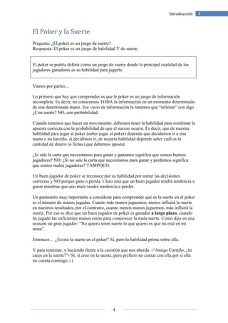 4
4Introducción
El Poker y la Suerte
Pregunta: ¿El poker es un juego de suerte?
Respuesta: El poker es un juego de habilidad Y de suerte.
El poker se podría definir como un juego de suerte donde la principal cualidad de los
jugadores ganadores es su habilidad para jugarlo.
Vamos por partes…
Lo primero que hay que comprender es que le poker es un juego de información
incompleta. Es decir, no conocemos TODA la información en un momento determinado
de una determinada mano. Ese vacío de información la tenemos que “rellenar” con algo
¿Con suerte? NO, con probabilidad.
Cuando tenemos que hacer un movimiento, debemos tener la habilidad para combinar la
apuesta correcta con la probabilidad de que el suceso ocurra. Es decir, que de nuestra
habilidad para jugar al poker (saber jugar al poker) depende que decidamos ir a una
mano o no hacerlo, si decidimos ir, de nuestra habilidad depende saber cuál es la
cantidad de dinero (o fichas) que debemos apostar.
¿Si sale la carta que necesitamos para ganar y ganamos significa que somos buenos
jugadores? NO. ¿Si no sale la carta que necesitamos para ganar y perdemos significa
que somos malos jugadores? TAMPOCO.
Un buen jugador de poker se reconoce por su habilidad por tomar las decisiones
correctas y NO porque gane o pierda. Claro está que un buen jugador tendrá tendencia a
ganar mientras que uno malo tendrá tendencia a perder.
Un parámetro muy importante a considerar para comprender qué es la suerte en el poker
es el número de manos jugadas. Cuanto más manos juguemos, menos influirá la suerte
en nuestros resultados, por el contrario, cuanto menos manos juguemos, más influirá la
suerte. Por eso se dice que un buen jugador de poker es ganador a largo plazo, cuando
ha jugado las suficientes manos como para compensar la mala suerte. Como dijo en una
ocasión un gran jugador: “No quiero tener suerte lo que quiero es que no esté en mi
mesa”.
Entonces… ¿Existe la suerte en el poker? Sí, pero la habilidad prima sobre ella.
Y para terminar, y haciendo frente a la cuestión que nos aborda: -“Amigo Carreño, ¿tú
crees en la suerte?”- Sí, sí creo en la suerte, pero prefiero no contar con ella por si ella
no cuenta conmigo ;-)
 