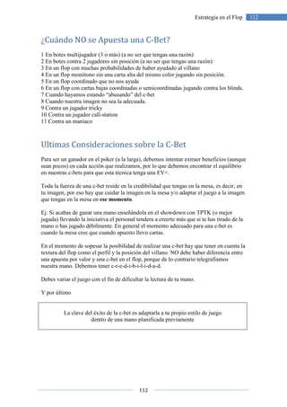 112
112Estrategia en el Flop
¿Cuándo NO se Apuesta una C-Bet?
1 En botes multijugador (3 o más) (a no ser que tengas una razón)
2 En botes contra 2 jugadores sin posición (a no ser que tengas una razón)
3 En un flop con muchas probabilidades de haber ayudado al villano
4 En un flop monótono sin una carta alta del mismo color jugando sin posición.
5 En un flop coordinado que no nos ayude
6 En un flop con cartas bajas coordinadas o semicoordinadas jugando contra los blinds.
7 Cuando hayamos estando “abusando” del c-bet
8 Cuando nuestra imagen no sea la adecuada.
9 Contra un jugador tricky
10 Contra un jugador call-station
11 Contra un maniaco
Ultimas Consideraciones sobre la C-Bet
Para ser un ganador en el poker (a la larga), debemos intentar extraer beneficios (aunque
sean pocos) en cada acción que realizamos, por lo que debemos encontrar el equilibrio
en nuestras c-bets para que esta técnica tenga una EV+.
Toda la fuerza de una c-bet reside en la credibilidad que tengas en la mesa, es decir, en
tu imagen, por eso hay que cuidar la imagen en la mesa y/o adaptar el juego a la imagen
que tengas en la mesa en ese momento.
Ej: Si acabas de ganar una mano enseñándola en el showdown con TPTK (o mejor
jugada) llevando la iniciativa el personal tendera a creerte más que si te has tirado de la
mano o has jugado débilmente. En general el momento adecuado para una c-bet es
cuando la mesa cree que cuando apuesto llevo cartas.
En el momento de sopesar la posibilidad de realizar una c-bet hay que tener en cuenta la
textura del flop como el perfil y la posición del villano. NO debe haber diferencia entre
una apuesta por valor y una c-bet en el flop, porque de lo contrario telegrafiamos
nuestra mano. Debemos tener c-r-e-d-i-b-i-l-i-d-a-d.
Debes variar el juego con el fin de dificultar la lectura de tu mano.
Y por último
La clave del éxito de la c-bet es adaptarla a tu propio estilo de juego
dentro de una mano planificada previamente
 