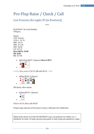 114
114Estrategia en el Turn
Pre-Flop Raise / Check / Call
Con Posición (En inglés IP (In Position))
****
$0.02/$0.05 No Limit Holdem
9 Players
Stacks:
UTG $10.64
UTG+1 $1.78
MP1 $5.10
MP2 $11.46
MP3 $4.98
CO $17.27
Hero (BTN) $5.85
SB $4.81
BB $13.96
• Pre-Flop ($0.07, 9 players) Hero is BTN
•
6 folds, Hero raises to $0.20, SB calls $0.18, 1 fold
• Flop ($0.45, 2 players)
•
SB checks, Hero checks
• Turn ($0.45, 2 players)
•
SB bets $0.20, Hero calls $0.20
Porque tengo opciones de llevarme la mano y odds para ello (implícitas).
Haber hecho check en el flop NO SIGNIFICA que a las primeras de cambio voy a
abandonar mi mano. Si tengo opciones para ganar la mano tengo que quedarme y jugar.
 