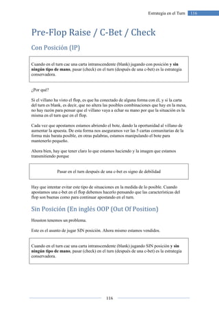 116
116Estrategia en el Turn
Pre-Flop Raise / C-Bet / Check
Con Posición (IP)
Cuando en el turn cae una carta intranscendente (blank) jugando con posición y sin
ningún tipo de mano, pasar (check) en el turn (después de una c-bet) es la estrategia
conservadora.
¿Por qué?
Si el villano ha visto el flop, es que ha conectado de alguna forma con él, y si la carta
del turn es blank, es decir, que no altera las posibles combinaciones que hay en la mesa,
no hay razón para pensar que el villano vaya a echar su mano por que la situación es la
misma en el turn que en el flop.
Cada vez que apostamos estamos abriendo el bote, dando la oportunidad al villano de
aumentar la apuesta. De esta forma nos aseguramos ver las 5 cartas comunitarias de la
forma más barata posible, en otras palabras, estamos manipulando el bote para
mantenerlo pequeño.
Ahora bien, hay que tener claro lo que estamos haciendo y la imagen que estamos
transmitiendo porque
Pasar en el turn después de una c-bet es signo de debilidad
Hay que intentar evitar este tipo de situaciones en la medida de lo posible. Cuando
apostamos una c-bet en el flop debemos hacerlo pensando que las características del
flop son buenas como para continuar apostando en el turn.
Sin Posición (En inglés OOP (Out Of Position)
Houston tenemos un problema.
Este es el asunto de jugar SIN posición. Ahora mismo estamos vendidos.
Cuando en el turn cae una carta intranscendente (blank) jugando SIN posición y sin
ningún tipo de mano, pasar (check) en el turn (después de una c-bet) es la estrategia
conservadora.
 