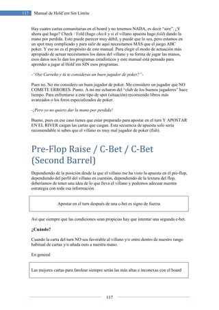 117
117 Manual de Hold’em Sin Límite
Hay cuatro cartas comunitarias en el board y no tenemos NADA, es decir “aire”. ¿Y
ahora qué hago? Check / Fold (hago check y si el villano apuesta hago fold) dando la
mano por perdida. Esto puede parecer muy débil, y puede que lo sea, pero estamos en
un spot muy complicado y para salir de aquí necesitamos MÁS que el juego ABC
poker. Y ese no es el propósito de este manual. Para elegir el modo de actuación más
apropiado de actuar necesitamos los datos del villano y su forma de jugar las manos,
esos datos nos lo dan los programas estadísticos y este manual está pensado para
aprender a jugar al Hold’em SIN esos programas.
-“Oye Carreño y tú te consideras un buen jugador de poker?”-
Pues no. No me considero un buen jugador de poker. Me considero un jugador que NO
COMETE ERRORES. Punto. A mí me echaron del “club de los buenos jugadores” hace
tiempo. Para enfrentarse a este tipo de spot (situación) recomiendo libros más
avanzados o los foros especializados de poker.
-¡Pero yo no quiero dar la mano por perdida!
Bueno, pues en ese caso tienes que estar preparado para apostar en el turn Y APOSTAR
EN EL RIVER caigan las cartas que caigan. Esta secuencia de apuesta solo sería
recomendable si sabes que el villano es muy mal jugador de poker (fish).
Pre-Flop Raise / C-Bet / C-Bet
(Second Barrel)
Dependiendo de la posición desde la que el villano me ha visto la apuesta en el pre-flop,
dependiendo del perfil del villano en cuestión, dependiendo de la textura del flop,
deberíamos de tener una idea de lo que lleva el villano y podemos adecuar nuestra
estrategia con toda esa información.
Apostar en el turn después de una c-bet es signo de fuerza
Así que siempre que las condiciones sean propicias hay que intentar una segunda c-bet.
¿Cuándo?
Cuando la carta del turn NO sea favorable al villano y/o entre dentro de nuestro rango
habitual de cartas y/o añada outs a nuestra mano.
En general
Las mejores cartas para farolear siempre serán las más altas e inconexas con el board
 