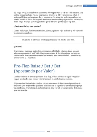 118
118Estrategia en el Turn
Ej: Juego con QJs desde button y aumento el bote pre-flop. El BB me ve la apuesta, sale
un flop con cartas bajas (lo que en principio favorece al BB) y apuesto una c-bet, el
amigo del BB me ve la apuesta. En el turn cae un As, situación perfecta para hacer un
second barrel, es decir, una segunda apuesta de continuación porque ese As entra dentro
de mi rango de juego y es muy probable que el BB crea que he ligado top pair.
¿Contra quién hay que apostar?
Contra weak-tight, flotadores habituales, contra jugadores “que piensan” y por supuesto
contra malos jugadores.
En general es adecuado contra jugadores que ven mucho las c-bets.
¿Cuánto?
Si apostamos menos de medio bote, mostramos debilidad y estamos dando las odds
adecuadas para que el “call” del villano sea correcto. Si decidimos jugar hay que ser
contundentes. Por contundente me refiero a medio bote como mínimo. Lo habitual es
apostar sobre 2 / 3 del bote.
Pre-Flop Raise / Bet / Bet
(Apostando por Valor)
Cuando venimos de apostar por valor en el flop, lo más habitual es seguir “pegando”
(seguir apostando) para extraer valor a la mano. Medio bote como mínimo.
El personal en límites bajos tiende a ver una apuesta en el flop con cualquier clase de
proyectos (por disparatados que sean) e incluso con la segunda (o tercera) mejor pareja
esperando que el turn traiga la carta milagrosa. Una vez allí se suelen retirar de la mano
ante una apuesta.
 