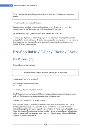 121
121 Manual de Hold’em Sin Límite
Si cae cualquier carta que haga que complete mi jugada y el villano pasa tengo que
apostar.
-“Vale Carreño, que hasta ahí llego…”-
La cosa no está tan clara, porque ¿qué pasaría si en vez de caer un rey en el river
hubiese caído un As? Pues pasa que si el amigo lleva KJ me cruje.
¿Y entonces qué hago? ¿Me doy check y no apuesto por valor? N-O.
Tenemos que dejarnos de paranoias y dejar de ver fantasmas, porque prácticamente
siempre habrá una combinación de cartas mejores que las nuestras y no por eso vamos a
dejar de apostar por valor en el river si tenemos top pair (pareja máxima) o mejor
jugada. Si tienes mano, apuesta.
****
Pre-flop Raise / C-Bet / Check / Check
Con Posición (IP)
Primero hay que recordar que:
Pasar en el turn después de una c-bet es signo de debilidad
¿La carta del river te ha ayudado?
Sí -> Apuesta (mínimo medio bote)
No -> Check
-¿Check? ¿y doy por perdida la mano?-
Eso NO es cierto necesariamente. Si hemos seleccionado correctamente nuestra mano
en le pre-flop tenemos ciertas garantías de ganar con cartas alta.
-¿Ganar con carta alta? Eso no me lo creo-
Pues créetelo. De ahí la importancia de seleccionar bien las manos iniciales. Ten en
cuenta que muchas veces (en los limites bajos) los villanos se quedan en la mano
intentando completar proyectos jugando sin posición y de forma pasiva, lo que les hace
llegar al river con absolutamente ninguna jugada, y como nosotros hemos seleccionado
mejor la mano con la que vamos a jugar contra el villano tenemos más probabilidades
de ganar la mano con carta alta.
 