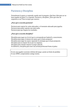 5
5 Manual de Hold’em Sin Límite
Paciencia y Disciplina
Normalmente la gente se sorprende cuando ante la pregunta ¿Qué hace falta para ser un
buen jugador de poker? Le respondo: Paciencia y disciplina. ¿Pero qué clase de
respuesta es esa? Pues la mejor que conozco.
¿Para qué se necesita paciencia?
Paciencia para esperar las cartas adecuadas y el momento adecuado para jugarlas.
Paciencia para poder soportar una mala racha.
Paciencia para que lleguen los resultados.
¿Para qué se necesita disciplina?
Disciplina para jugar en el nivel que te corresponde por bankroll y conocimiento.
Disciplina para jugar el número de manos que te hayas propuesto.
Disciplina para jugar las manos siguiendo la estrategia que te hayas propuesto.
Disciplina para no dejarte llevar por tus impulsos.
Disciplina para intentar mejorar tu juego cada día.
En definitiva, disciplina para tener una actitud profesional frente al poker.
Si eres una jugador ocasional, disfruta del juego y ponte un límite de perdidas
Si eres SPRO, comprométete contigo mismo.
 